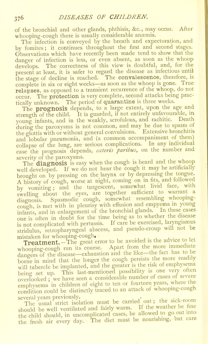 of the bronchial and other glands, phthisis, &c., may occur. After whooping-cough there is usually considerable aneemia. The infection is conveyed by the breath and expectoration, and by fomites ; it continues throughout the first and second stages. Observations which have recently been made tend to show that the danger of infection is less, or even absent, as soon as the whoop develops. The correctness of this view is doubtful, and, for the present at least, it is safer to regard the disease as infectious until the stage of decline is reached. The convalescence, therefore, is complete in .six or eight weeks—as soon as the whoop is gone. True relapses, as opposed to a transient recurrence of the whoop, do not occur. The protection is very complete, second attacks being prac- tically unknown. The period of quarantine is three weeks. The prognosis depends, to a large extent, upon the age and strength of the child. It is guarded, if not entirely unfavourable, in young infants, and in the weakly, scrofulous, and rachitic. Death during the paroxysms is not common, and may be due to spasm of the glottis with or without general convulsions. Extensive bronchitis and lobular pneumonia, and (a common accompaniment of them) collapse of the lung, are serious complications. In any indi\'idual case the prognosis depends, ceteris paribus, on the number and severity of the paroxysms. The diagnosis is easy when the cough is heard and the whoop well developed. If we do not hear the cough it may be artificially brought on by pressing on the larynx or by depressing the tongue. A histoiy of cough, worse at night, coming on in fits, and followed by vomking ; and the turgescent, somewhat livid face, with swelling about the eyes, are together sufficient to warrant a diagnosis. Spasmodic cough, somewhat resembling whoopmg- cough, is met with in pleurisy with effusion and empyema m young infants, and in enlargement of the bronchial glands. In these cases one is often in doubt for the time being as to whether the disease is not complicated with pertussis. If care be exercised, larj-ngismus stridulus, retrophaiyngeal abscess, and pseudo-croup will not be mistaken for whooping-cough, . , , ■ , j • . w Treatment —The great error to be avoided is the advice to let whooping-cough run its course. Apart from the more immediate dangers of the disease-exhaustion and the like—the fact has to be borne in mind that the longer the cough persists the more readily will tubercle be implanted, and the greater is the risk of emphysema beino- set up. This last-mentioned possibility is one vei^' olten overfooked ; we have seen a considerable number of cases of severe emphysema in children of eight to ten or fourteen years, where the condition could be distinctly traced to an attack of whooping-cough several years previously. . . , The usual strict isolation must be earned out; the sick-room should be well ventilated and fairly warm. If the weather be fine the child should, in uncomplicated cases, be allowed to go out into the fresh air every day. The diet must be nourishing, but care