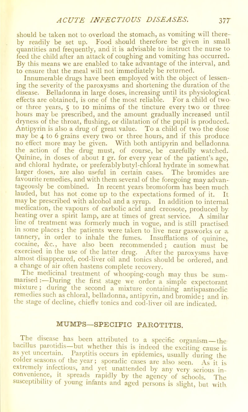 should be taken not to overload the stomach, as vomiting will there- by readily be set up. Food should therefore be given in small quantities and frequently, and it is advisable to instruct the nurse to feed the child after an attack of coughing and vomiting has occurred. By this means we are enabled to take advantage of the interval, and to ensure that the meal will not immediately be returned. Innumerable dings have been employed with the object of lessen- ing the severity of the paroxysms and shortening the duration of the disease. Belladonna in large doses, increasing until its physiological effects are obtained, is one of the most reliable. For a child of two or three years, 5 to 10 minims of the tincture every two or three hours may be prescribed, and the amount gradually increased until dryness of the throat, flushing, or dilatation of the pupil is produced.. Antipyrin is also a drag of great value. To a child of two the dose may be 4 to 6 grains every two or three hours, and if this produce no effect more may be given. With both antipyrin and belladonna the action of the drag must, of course, be carefully watched. Quinine, in doses of about I gr. for every year of the patient's age, and chloral hydrate, or preferablybutyl-chloral hydrate in somewhat larger doses, are also useful in certain cases. The bromides are favourite remedies, and with them several of the foregoing may advan- tageously be combined. In recent years bromofoiTn has been much, lauded, but has not come up to the expectations foi-med of it. It may be prescribed with alcohol and a syrap. In addition to internal medication, the vapours of carbolic acid and creosote, produced by. heating over a spirit lamp, are at times of great service. A similar line of treatment was formerly much in vogue, and is still practised in some places ; the patients were taken to live near gasworks or a tannery, in order to inhale the fumes. Insufflations of quinine, cocaine, &c., have also been recommended; caution must be exercised in the use of the latter drug. After the paroxysms have almost disappeared, cod-liver oil and tonics should be ordered, and a change of air often hastens complete recovery. The medicinal treatment of whooping-cough may thus be sum- marised :—During the first stage we order a simple expectorant mixture; during the second a mixture containing antispasmodic remedies such as chloral, belladonna, antipyrin, and bromide; and ir^. the stage of decline, chieflv tonics and cod-liver oil are indicated. MUMPS—SPECIFIC PAROTITIS. The disease has been attributed to a specific organism the bacillus parotidis—but whether this is indeed the exciting cause is as yet uncertain. Parotitis occurs in epidemics, usually during the colder sca.sons of the year; sporadic cases are also seen. As it is extremely infectious, and yet unattended by any very serious in- convenience, it spreads rapidly by the agency of schools. The susceptibility of young infants and aged persons is slight, bul will)