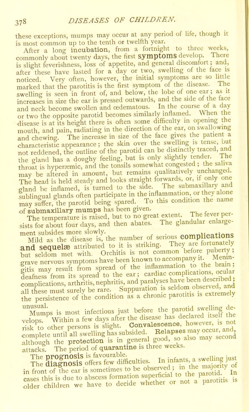 these exceptions, mumps may occur at any period of life, though it is most common up to the tenth or twelfth year. After a long incubation, from a fortnight to three weeks, commonly about twenty days, the first symptomS develop. There is slight feverishness, loss of appetite, and general discomfort; and, after these have lasted for a day or two, swelhng of the face is noticed. Very often, however, the initial symptoms are so httle marked that the parotitis is the first symptom of the disease. The swelling is seen in front of, and below, the lobe of one ear; it increases in size the ear is pressed outwards, and the side of the face and neck become swollen and oedematous. In the course of a day or two the opposite parotid becomes similarly inflamed. When the -disease is at its height there is often some difficulty m opening the mouth, and pain, radiating in the direction of the ear, on swallowing and chewing. The increase in size of the face gives the patient a ■characteristic appearance ; the skin over the swelhng is tense, but not reddened, the outline of the parotid can be distinctly traced, and the gland has a doughy feehng, but is only slightly tender. The throat is hypersemic, and the tonsils somewhat congested ; the saliva may be altered in amount, but remains qualitatively unchanged. The head is held steady and looks straight forwards, or, if only one eland be inflamed, is turned to the side. The submaxillary and iublingual glands often participate in the inflammation, or they alone may suff-er, the parotid being spared. To this condition the name of submaxillary mumps has been given. The temperature is raised, but to no great extent The fever per- sists for about four days, and then abates. The glandular enlarge- ment subsides more slowly. . „™„ii«QtinTi«! Mild as the disease is, the number of serious COmplieatlOnS and seauelffi attributed to it is striking. They aie fortunately but seS met with. Orchitis is not common before puberty jxrave nervous symptoms have been known to accompany it. Memn- ItTmay resuU from spread of the inflammation to the brain; deafness from i s spread^o the ear; cardiac complications, ocular .comphcadons, arthritis, nephritis, and paralyses have been described ; allXse must surely be rak . Suppuration is f^;^,^ the persistence of the condition as a chronic parotitis is extremely ~ ps is most infectious just before the P^-tj^ velops Within a few days after the disease has declaied itsell tne risk to other persons is slight. Convalescence, however, is not complete until^all swelling h'as subsided. Relapses may o^^^^ although the protection is in general good, so also ma> secona attacks. The period of quarantine is three weeks. .older children we have to decide whether or not a parotitis is