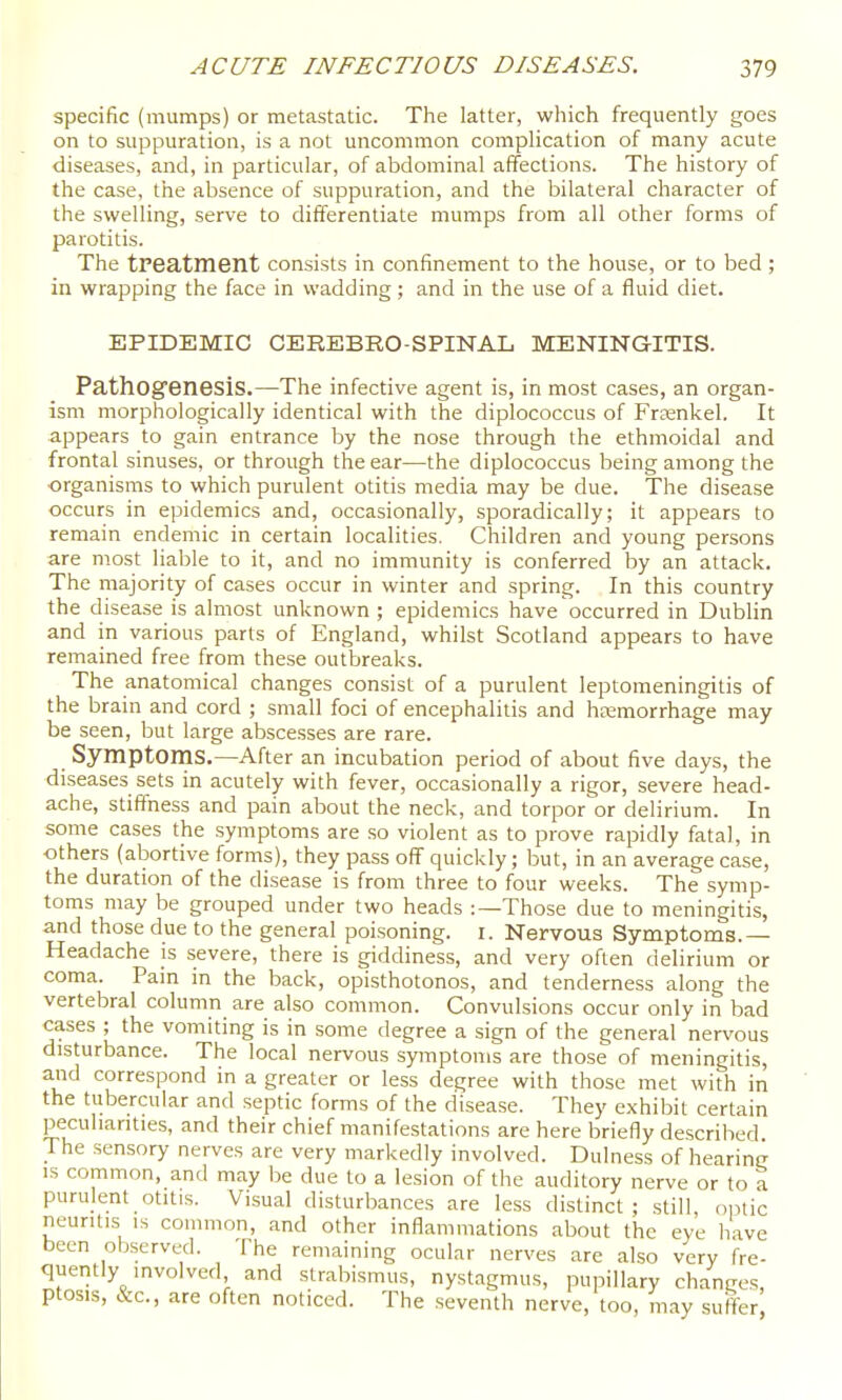 specific (mumps) or metastatic. The latter, which frequently goes on to suppuration, is a not uncommon complication of many acute diseases, and, in particular, of abdominal affections. The history of the case, the absence of suppuration, and the bilateral character of the swelling, serve to differentiate mumps from all other forms of parotitis. The tPeatment consists in confinement to the house, or to bed ; in wrapping the face in wadding ; and in the use of a fluid diet. EPIDEMIC CEREBRO-SPINAL MENINGITIS. Pathogenesis.—The infective agent is, in most cases, an organ- ism morphologically identical with the diplococcus of Frtenkel. It ■appears to gain entrance by the nose through the ethmoidal and frontal sinuses, or through the ear—the diplococcus being among the organisms to which purulent otitis media may be due. The disease occurs in epidemics and, occasionally, sporadically; it appears to remain endemic in certain localities. Children and young persons are most liable to it, and no immunity is conferred by an attack. The majority of cases occur in winter and spring. In this country the disease is almost unknown ; epidemics have occurred in Dublin and in various parts of England, whilst Scotland appears to have remained free from these outbreaks. The anatomical changes consist of a purulent leptomeningitis of the brain and cord ; small foci of encephalitis and heemorrhage may be seen, but large abscesses are rare. Symptoms.—After an incubation period of about five days, the diseases sets in acutely with fever, occasionally a rigor, severe head- ache, stiffness and pain about the neck, and torpor or delirium. In some cases the symptoms are so violent as to prove rapidly fatal, in others (abortive forms), they pass off quickly; but, in an average case, the duration of the disease is from three to four weeks. The symp- toms may be grouped under two heads :—Those due to meningitis, and those due to the general poisoning, i. Nervous Symptoms.— Headache is severe, there is giddiness, and very often delirium or coma. Pain in the back, opisthotonos, and tenderness along the vertebral column are also common. Convulsions occur only in bad cases ; the vomiting is in some degree a sign of the general nervous disturbance. The local nervous symptoms are those of meningitis, and correspond in a greater or less degree with those met with in the tubercular and septic forms of the disease. They exhibit certain peculiarities, and their chief manifestations are here briefly described. The sensory nerves are very markedly involved. Dulness of hearing IS common, and may be due to a lesion of the auditory nerve or to a purulent otitis. Visual disturbances are less distinct; still, oinic neuritis IS common, and other inflammations about the eye have been observed. The remaining ocular nerves are also very fre- queiitly involved and strabismus, nystagmus, pupillary changes, ptosis, &c., are often noticed. The seventh nerve, too, m.ay suffer