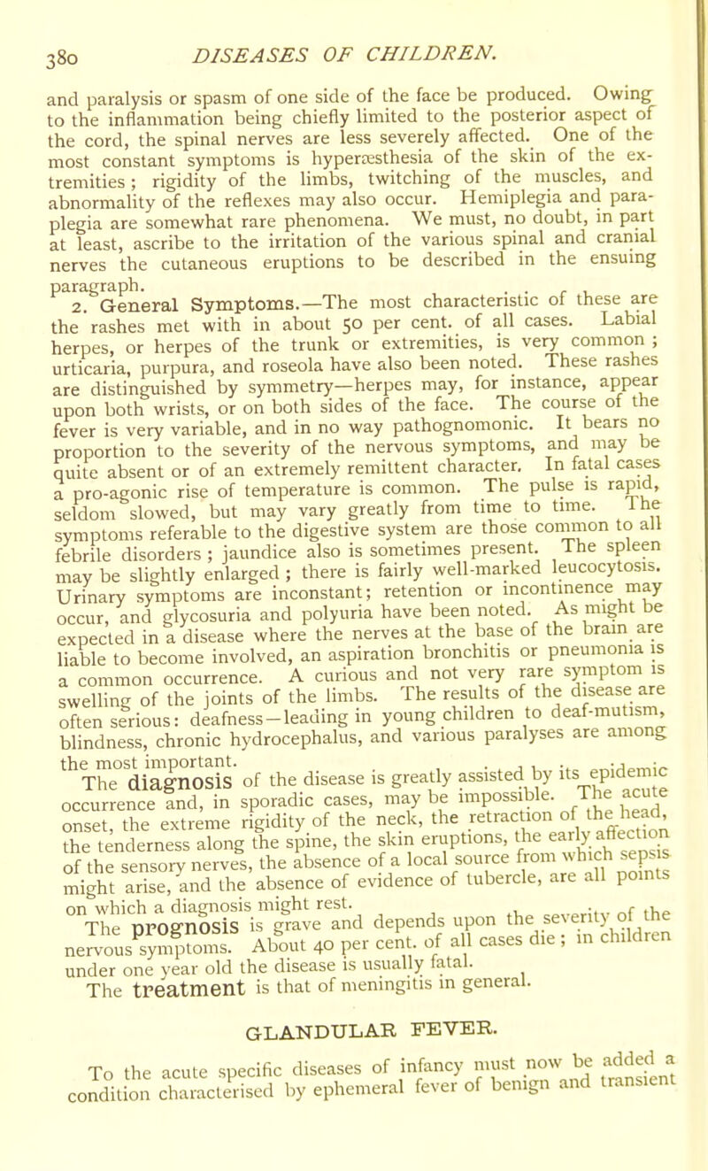and paralysis or spasm of one side of the face be produced. Owing^ to the inflammation being chiefly limited to the posterior aspect of the cord, the spinal nerves are less severely affected. One of the most constant symptoms is hyperoesthesia of the skin of the ex- tremities ; rigidity of the limbs, twitching of the muscles, and abnormality of the reflexes may also occur. Hemiplegia and para- plegia are somewhat rare phenomena. We must, no doubt, m part at least, ascribe to the irritation of the various spinal and craiiial nerves the cutaneous eruptions to be described in the ensumg paragraph. . . 2. General Symptoms.—The most characteristic of these are the rashes met with in about 50 per cent, of all cases. Labial herpes, or herpes of the trunk or extremities, is very common ; urticaria, purpura, and roseola have also been noted. These rashes are distinguished by symmetry—herpes may, for instance, appear upon both wrists, or on both sides of the face. The course of the fever is very variable, and in no way pathognomonic. It bears no proportion to the severity of the nervous symptoms, and may be quite absent or of an extremely remittent character. In fatal cases a pro-agonic rise of temperature is common. The pulse is rapid, seldom slowed, but may vary greatly from time to time. Ihe symptoms referable to the digestive system are those conimon to all febrile disorders; jaundice also is sometimes present. The spleen may be slightly enlarged ; there is fairly well-marked leucocytosis. Urinary symptoms are inconstant; retention or incontinence may occur, and glycosuria and polyuria have been noted. As might be expected in a disease where the nerves at the base of the bram are liable to become involved, an aspiration bronchitis or pneumonia is a common occurrence. A curious and not very rare symptom is swellini: of the joints of the limbs. The results of the disease are often serious: deafness-leading in young children to deaf-mutism, blindness, chronic hydrocephalus, and various paralyses are among *Tr diagnosis of the disease is greatly assisted by epidemic occurrence tnd, in sporadic cases, may be impossible. The acute onset the extreme rigidity of the neck, the retrac ion of the head, the tencferness along tL sj^ine, the skin einiptions, t'- early aftection of the sensory nerves, the absence of a l°eal source from which sep^^ might arise, and the absence of evidence of tubercle, are all pomts on which a diagnosis might rest. •. „r The prognosis is grave and depends upon ^^^e f ^ enty of^ nervous symptoms. About 40 per cent, of all cases die ; in children under one year old the disease is usually fatal. The treatment is that of meningitis in general. GLANDULAR FEVER. To the acute specific diseases of infancy must now be added a conditLn chrmctedsed by ephemeral fever of benign and transient