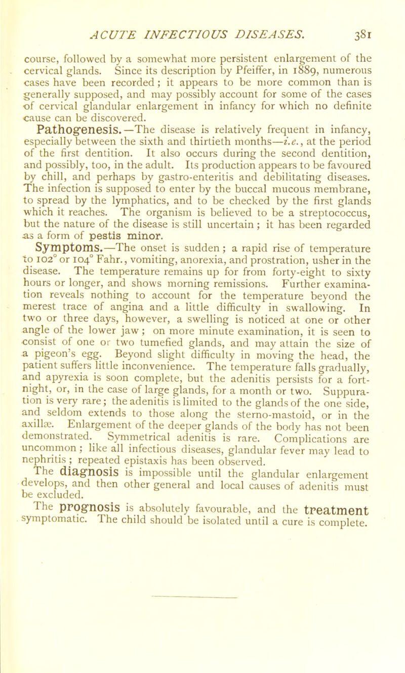 course, followed by a somewhat more persistent enlargement of the cervical glands. Since its description by Pfeiffer, in 1889, numerous cases have been recorded; it appears to be more common than is generally supposed, and may possibly account for some of the cases of cer\'ical glandular enlargement in infancy for which no definite cause can be discovered. Pathog'enesis.—The disease is relatively frequent in infancy, especially between the sixth and thirtieth months—i.e., at the period of the first dentition. It also occurs during the second dentition, and possibly, too, in the adult. Its production appears to be favoured by chill, and perhaps by gastro-enteritis and debilitating diseases. The infection is supposed to enter by the buccal mucous membrane, to spread by the lymphatics, and to be checked by the first glands which it reaches. The organism is believed to be a streptococcus, but the nature of the disease is still uncertain; it has been regarded as a form of pestis minor. Symptoms.—The onset is sudden; a rapid rise of temperature to 102° or 104° Fahr., vomiting, anorexia, and prostration, usher in the disease. The temperature remains up for from forty-eight to sixty hours or longer, and shows morning remissions. Further examina- tion reveals nothing to account for the temperature beyond the merest trace of angina and a little difficulty in swallowing. In two or three days, however, a swelling is noticed at one or other angle of the lower jaw ; on more minute examination, it is seen to consist of one or two tumefied glands, and may attain the size of a pigeon's egg. Beyond slight difficulty in moving the head, the patient suffers little inconvenience. The temperature falls gradually, and apyrexia is soon complete, but the adenitis persists for a fort- night, or, in tlie ca.s6 of la.rge glands, for a, month or two. Suppura,- tion is very rare; the adenitis is limited to the glands of the one side, and seldom extends to those along the sterno-mastoid, or in the axilla:. Enlargement of the deeper glands of the body has not been demonstrated. SjTnmetrical adenitis is rare. Complications are uncommon ; like all infectious diseases, glandular fever may lead to nephritis repeated epistaxis has been observed. The diagnosis is impossible until the glandular enlargement develops, and then other general and local causes of adenitis must be excluded. The prognosis is absolutely favourable, and the treatment symptomatic. The child should be isolated until a cure is complete.