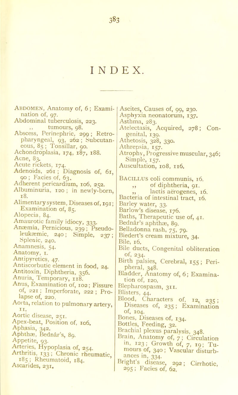 38^ INDEX. Abdomen, Anatomy of, 6 ; Exami- nation of, 97. Abdominal tuberculosis, 223. tumours, 98. Abscess, Perinephric, 299; Retro- pharyngeal, 93, 262 ; Subcutan- eous, 85 ; Tonsillar, 90. Achondroplasia, 174, 187, 188. Acne, 83. Acute rickets, 174. Adenoids, 261 ; Diagnosis of, 6r, 90 ; Facias of, 63. Adherent pericardium, 106, 252. Albuminuria, 120 ; in newly-born, 18. Alimentary system. Diseases of, 191; Examination of, 85. Alopecia, 84. Amaurotic family idiocy, 333. Anaemia, Pernicious, 239 ; Pseudo- leukasmic, 240; Simple, 237; Splenic, 240. Anamnesis, ^4. Anatomy, 1. Antipyretics, 47. Antiscorbutic element in food, 24. Antitoxin, Diphtheria, 356. Anuria, Temporary, 118. Anus, Examination of, 102; Fissure of, 221 ; Imperforate, 222 ; Pro- lapse of, 220. Aorta, relation to pulmonary artery, II. Aortic disease, 251. Apex-beat, Position of, 106. Aphasia, 342. Aphthae, Bednar's, 89. Appetite, 93. Arteries, Hypoplasia of, 254. Arthritis, 133; Chronic rheumatic, 185 ; Rheumatoid, 184. Ascarides, 231. Ascites, Causes of, 99, 230. Asphyxia neonatorum, 137. Asthma, 283. Atelectasis, Acquired, 278; Con- genital, 139. Athetosis, 328, 330. Athrepsia, 157. Atrophy, Progressive muscular, 346; Simple, 157. Auscultation, 108, 116. Bacillus coli communis, 16. ,, of diphtheria, 91. ,, lactis aerogenes, 16. Bacteria of intestinal tract, 16. Barley water, 33. Barlow's disease, 176. Baths, Therapeutic use of, 41. Bednar's aphthae, 89. Belladonna rash, 75, 79. Biedert's cream mixture. q4.. Bile, 16. Bile ducts. Congenital obliteration of, 234. Birth palsies. Cerebral, 155 ; Peri- pheral, 348. Bladder, Anatomy of, 6; Examina- tion of, I20. Blepharospasm, 311. Blisters, 44. Blood, Characters of, 12, 235 ; Diseases of, 235; Examination of, 104. Bones, Diseases of, 134. Bottles, Feeding, 32. Brachial plexus paralysis, 348. Brain, Anatomy of, 7 ; Circulation m, 123; Growth of, 7, 19; Tu- mours of, 340 ; Vascular disturb- ances in, 334. Bright's disease, 292; Cirrhotic, 295 ; Facies of, 62,