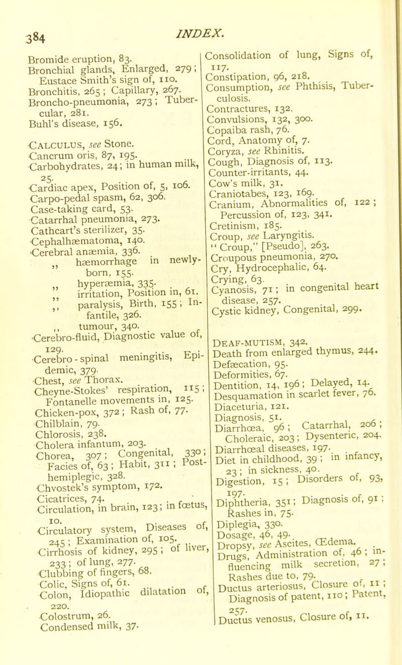 Bromide eruption, 83. Bronchial glands, Enlarged, 279; Eustace Smith's sign of, 110. Bronchitis, 265 ; Capillary, 267. Broncho-pneumonia, 273; Tuber- cular, 281. Buhl's disease, 156. •Calculus, see Stone. Cancrum oris, 87, 195. Carbohydrates, 24; in human milk, •Cardiac apex, Position of, S, 106. Carpo-pedal spasm, 62, 306. Case-taking card, 53. Catarrhal pneumonia, 273. Cathcart's sterilizer, 35. •Cephalhasmatoma, 140. •Cerebral anasmia, 336. „ hemorrhage in newly- born, 155. hyperemia, 335- irritation. Position m, 61.  paralysis. Birth, 155 ; In- fantile, 326. tumour, 340. •Cerebro-fluid, Diagnostic value ot, 129. ... . •Cerebro - spinal menmgitis, Epi- demic, 379. •Chest, see Thorax. Cheyne-Stokes' respiration, 115; Fontanelle movements in, 125. Chicken-pox, 372 ; Rash of, 77- Chilblain, 79. Chlorosis, 238. •Cholera infantum, 203. Chorea, 307; Congenital, 330; Fades of, 63; Habit, 311; Post- hemiplegic, 328. Chvostek's symptom, 172. Cicatrices, 74. ■ <• , Circulation, in bram, 123; in icetus, 10. r •Circulatory system, Diseases ot, 24 ^ ; Examination of, 105. Cirrhosis of kidney, 295 ; of liver, 233 ; of lung, 277. ■Clubbing of fingers, 68. Colic. Signs of, 61. . Colon, Idiopathic dilatation ot, 220. Colostrum, 26. Condensed milk, 37. Consolidation of lung, Signs of, 117. Constipation, 96, 218. Consumption, see Phthisis, Tuber- culosis. Contractures, 132. Convulsions, 132, 300. Copaiba rash, 76. Cord, Anatomy of, 7. Coryza, see Rhinitis. Cough, Diagnosis of, 113. Counter-irritants, 44. Cow's milk, 31. Craniotabes, 123, 169. Cranium, Abnormalities of, 122 ; Percussion of, 123, 341. Cretinism, 185. Croup, see Laryngitis.  Croup, [Pseudo], 263. Croupous pneumonia, 270. Cry, HydrocephaUc, 64. Crying, 63. . , v . Cyanosis, 71; in congenital heart disease, 257. Cystic kidney, Congenital, 299. Deaf-mutism, 342. Death from enlarged thymus, 244. Defecation, 95. Deformities, 67. Dentition, 14, 196; Delayed, 14. Desquamation in scarlet fever, 76. Diaceturia, 121. Diagnosis, 51. Diarrhoea, 96; Catarrhal, 206, Choleraic, 203 ; Dysenteric, 204. Diarrhoeal diseases, 197- , Diet in childhood, 39 i infancy, 23 ; in sickness, 40. Digestion, 15; Disorders of, 93, DipMheria, 3SI: Diagnosis of, 91; Rashes in, 75. Diplegia, 330. Dosage, 46, 49- Dropsv, see Ascites, CEdema. . Dru'^s'; Administration of, 4° fliTencing milk secretion, 27 Rashes due to, 79. Ductus arteriosus. Closure of, 11 Diagnosis of patent, no ; Patent 1 Ductus venosus, Closure of, u.