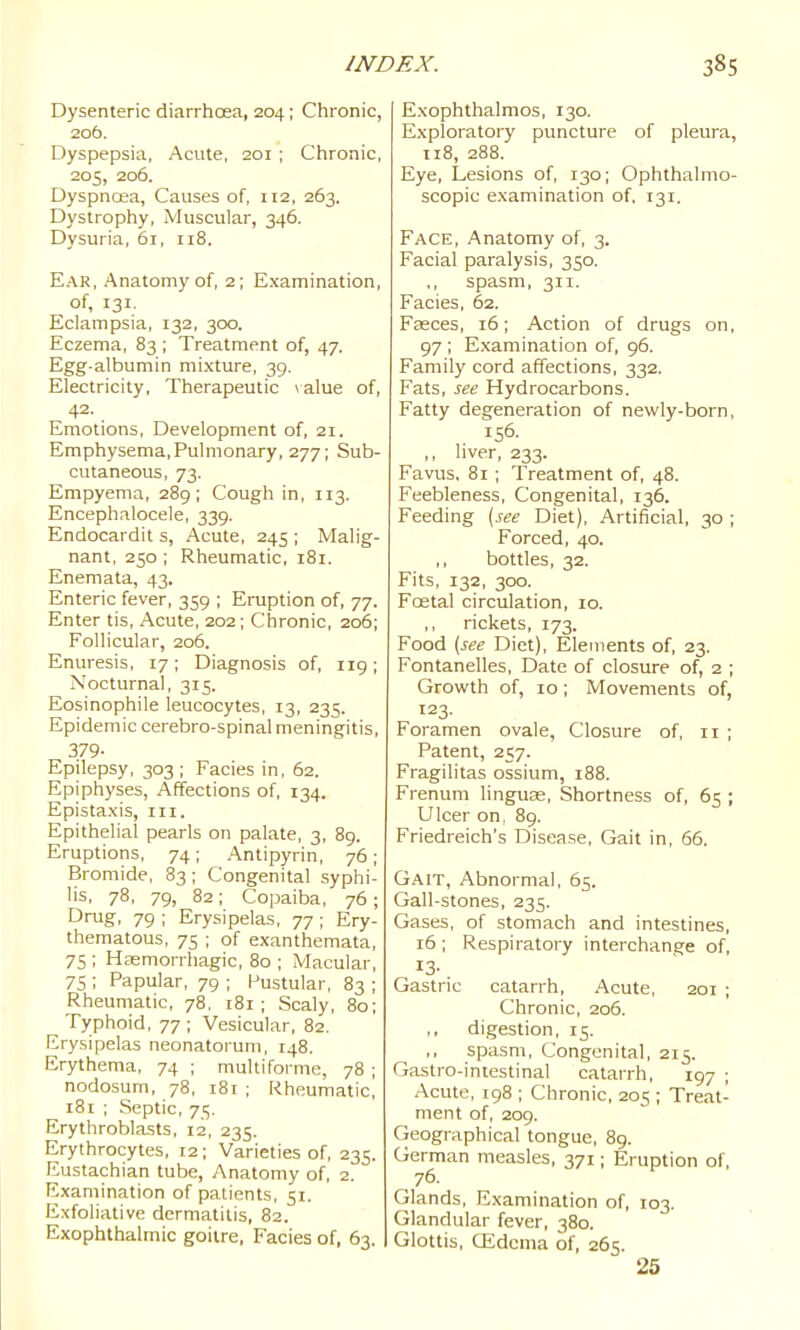Dysenteric diarrhoea, 204; Chronic, 206. Dyspepsia, Acute, 201 ; Chronic, 205, 206. Dyspnoea, Causes of, H2, 263. Dystrophy, Muscular, 346. Dysuria, 61, ii8. Ear, Anatomy of, 2; Examination, of, 131, Eclampsia, 132, 300. Eczema, 83 ; Treatment of, 47. Egg-albumin mixture, 39. Electricity, Therapeutic \alue of, 42. Emotions, Development of, 21. Emphysema,Pulmonary, 277; Sub- cutaneous, 73. Empyema, 289; Cough in, 113. Encephalocele, 339. Endocardit s. Acute, 245 ; Malig- nant, 250 ; Rheumatic, 181. Enemata, 43. Enteric fever, 359 ; Eruption of, 77. Enter tis. Acute, 202; Chronic, 206; Follicular, 206. Enuresis, 17; Diagnosis of, 119; Nocturnal, 315. Eosinophile leucocytes, 13, 235. Epidemic cerebro-spinal meningitis, 379- Epilepsy, 303 ; Facies in, 62. Epiphyses, Affections of, 134. Epistaxis, iii. Epithelial pearls on palate, 3, 89. Eruptions, 74; Antipyrin, 76; Bromide, 83; Congenital syphi- lis, 78, 79, 82; Copaiba, 76; Drug, 79 ; Erysipelas, 77 ; Ery- thematous, 75 ; of exanthemata, 75 ; Hasmorrhagic, 80 ; Macular, 7S ; Papular, 79 ; Pustular, 83 ; Rheumatic, 78, 181; Scaly, 80; Typhoid, 77 ; Vesicular, 82. Erysipelas neonatorum, 148. Erythema, 74 ; multiforme, 78 ; nodosum, 78, 181 ; Rheumatic, 181 ; Septic, 75. Erythroblasts, 12, 235. Erythrocytes, 12; Varieties of, 235. Eustachian tube, Anatomy of, 2. Examination of patients, 51. Exfoliative dermatitis, 82. Exophthalmic goitre, Facies of, 63. Exophthalmos, 130. Exploratory puncture of pleura, 118, 288. Eye, Lesions of, 130; Ophthalmo- scopic examination of. 131. Face, Anatomy of, 3. Facial paralysis, 350. ,, spasm, 311. Facies, 62. Fasces, 16; Action of drugs on, 97 ; Examination of, 96. Family cord affections, 332. Fats, see Hydrocarbons. Fatty degeneration of newly-born, 156. ,, liver, 233. Favus, 81 ; Treatment of, 48. Feebleness, Congenital, 136. Feeding [see Diet), Artificial, 30 ; Forced, 40. bottles, 32. Fits, 132, 300. Foetal circulation, 10. rickets, 173. Food [see Diet), Elements of, 23. Fontanelles, Date of closure of, 2 ; Growth of, 10 ; Movements of, 123. Foramen ovale, Closure of, 11 ; Patent, 257. Fragilitas ossium, 188. Frenum linguae. Shortness of, 65 ; Ulcer on, 89. Friedreich's Disease, Gait in, 66. Gait, Abnormal, 65. Gall-stones, 235. Gases, of stomach and intestines, 16 ; Respiratory interchange of, Gastric catarrh. Acute, 201 ; Chronic, 206. digestion, 15. spasm. Congenital, 215. Gastro-intestinal catarrh, 197 ; Acute, 198 ; Chronic, 20s ; Treat- ment of, 209. Geographical tongue, 89. German measles, 371; Eruption of, 76. Glands, Examination of, 103. Glandular fever, 380. Glottis, CEdcma of, 265. 25