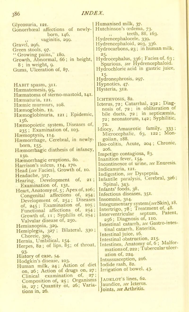 Glycosuria, 121. Gonorrhoeal affections of newly- born, 146. vaginitis, 299. Gravel, 296. Green stools, 97.  Growing pains, 180. Growth, Abnormal, 66 ; in height, 8 ; in weight, 9. Gums, Ulceration of, 87. Habit spasm, 311. Hasmatemesis, 95. Haematoma of sterno-mastoid, 141. Hsematuria, 121. Hasmic murmurs, 108. Haemoglobin, 12. Haemoglobinuria, 121 ; Epidemic, 156. Haemopoietic system. Diseases of, 235 ; Examination of, 103. Haemoptysis, 114. Haemorrhage, Cerebral, in newly- born, 155. Haemorrhagic diathesis of mfancy, 150. Haemorrhagic eruptions, 80. Harrison's sulcus, 114, 170. Head Facies), Growth of, 10. Headache, 317. Hearing, Development of, 21 ; Examination of, 131. Heart, Anatomy of, s; Apex of, 106; Congenital affections of, 254; Development of, 254; Diseases of, 245 ; Examination of, 105 ; Functional affections of, 254; Growth of, 11 ; Syphilis of, 254 ; Valvular disease of, 250. Hemianopsia, 329. Hemiplegia, 327 ; Bilateral, 330 ; Choreic, 329. Hernia, Umbilical, 154. Herpes, 82 ; of lips, 85; of throat, 93- History of case, 54. Hodgkin's disease, 103. Human milk, 24; Action of diet on, 26; Action of drugs on, 27; Clinical examination of, 27; Composition of, 25 ; Organisms in, 27; Quantity ol, 26; Varia- tions in, 26. Humanised milk, 37. Hutchinson's oedema, 73. teeth, 88, 163. Hydrencephalocele, 339. Hydrencephaloid, 203, 336. Hydrocarbons, 23 ; in human milk, 25. Hydrocephalus, 336; Facies of, 63 ; Spurious, see Hydrencephaloid. Hydrochloric acid in gastric juice. Hydronephrosis, 297. Hypnotics, 47. Hysteria, 312. Ichthyosis, 82. Icterus, 72; Catarrhal, 232; Diag- nosis of, 72 ; in obhteration of bile ducts, 72 ; in septicaemia, 72; neonatorum, 142; Syphilitic, 72. Idiocy, Amaurotic family, 333; Microcephalic, 63, 122; Mon- golian, 188. Ileo-colitis, Acute, 204; Chronic, 206. Impetigo contagiosa, 83. Inanition fever, 154. Incontinence ot urine, see Enuresis. Indicanuria, 121. Indigestion, see Dyspepsia. Infantile paralysis. Cerebral, 326; Spinal, 343. Infants' foods, 38. Infectious diseases, 351. Insomnia, 314. • v o Integumentary system(i«eSkin), iB. Intertrigo, 78 ; Treatment of, 48. Interventricular septum. Patent, 256 ; Diagnosis of, no. Intestinal catarrh, sec Gastro-intes- tinal catarrh, Enteritis. Intestinal juice, 16. Intestinal obstruction, 215. Intestines, Anatomy of, 6 ; Malfor- mations of, 222; Tubercular ulcer- ation of, 224. Intussusception, 216. Iodide rash, 82. Irrigation of bowel, 43. Jadelot's lines, 62. Jaundice, see Icterus. Joints, see Arthritis.