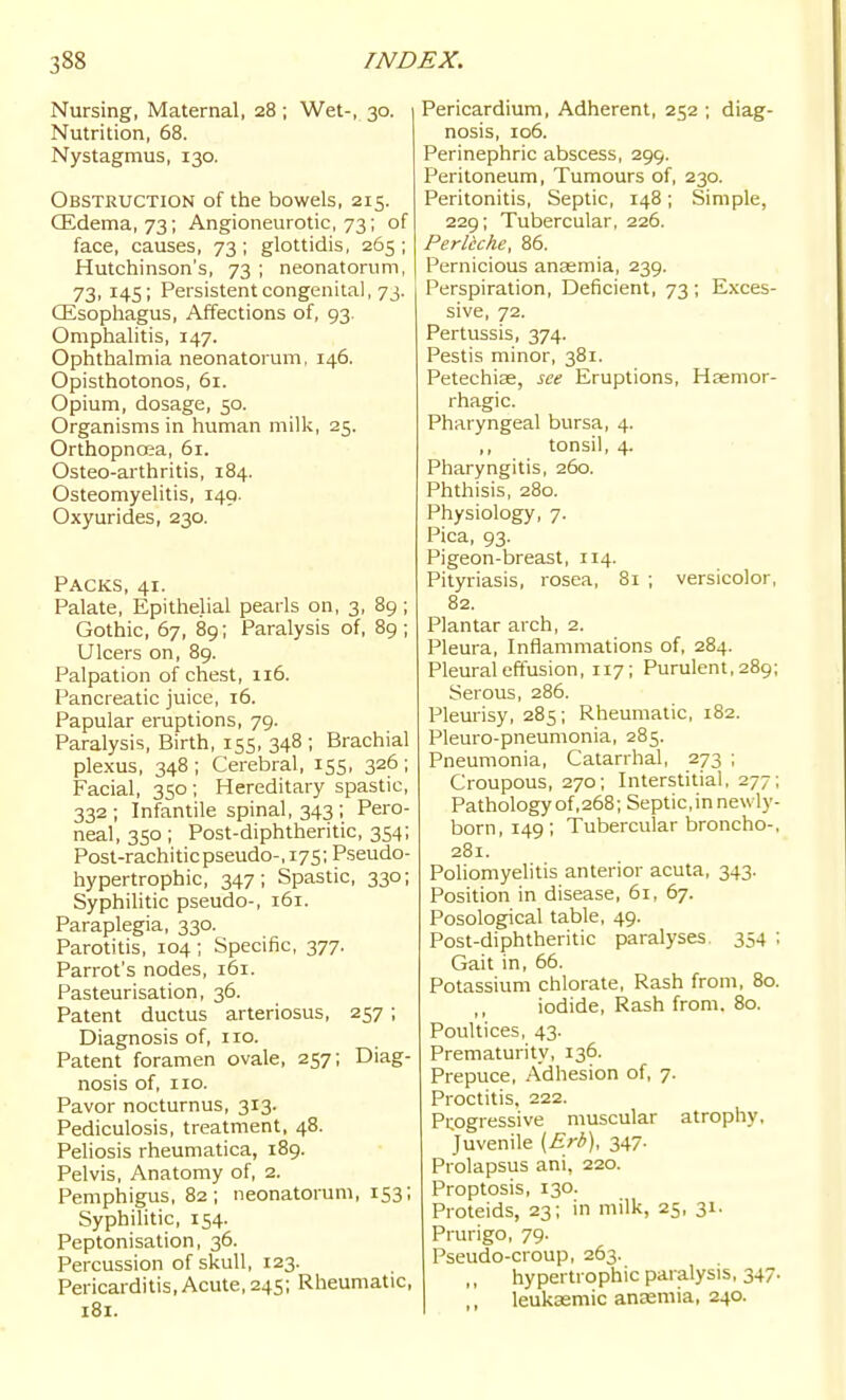 Nursing, Maternal, 28 ; Wet-, 30. Nutrition, 68. Nystagmus, 130. Obstruction of the bowels, 215. CEdema, 73; Angioneurotic, 73; of face, causes, 73; glottidis, 265 ; Hutchinson's, 73 ; neonatorum, 73, 145; Persistent congenital, 73. Qisophagus, Affections of, 93. Omphalitis, 147. Ophthalmia neonatorum, 146. Opisthotonos, 61. Opium, dosage, 50. Organisms in human milk, 25. Orthopncea, 61. Osteo-arthritis, 184. Osteomyelitis, 149. Oxyurides, 230. Packs, 41. Palate, Epithelial pearls on, 3, 89 ; Gothic, 67, 89; Paralysis of, 89; Ulcers on, 89. Palpation of chest, 116. Pancreatic juice, 16. Papular eruptions, 79. Paralysis, Birth, 155, 348 ; Brachial plexus, 348 ; Cerebral, 155, 326 ; Facial, 350 ; Hereditary spastic, 332; Infantile spinal, 343; Pero- neal, 350; Post-diphtheritic, 354; Post-rachiticpseudo-, 175; Pseudo- hypertrophic, 347 ; Spastic, 330; Syphilitic pseudo-, 161. Paraplegia, 330. Parotitis, 104; Specific, 377. Parrot's nodes, 161. Pasteurisation, 36. Patent ductus arteriosus, 257; Diagnosis of, 110. Patent foramen ovale, 257; Diag- nosis of, 110. Pavor nocturnus, 313. Pediculosis, treatment, 48. Peliosis rheumatica, 189. Pelvis, Anatomy of, 2. Pemphigus, 82; neonatorum, 153; Syphilitic, 154. Peptonisation, 36. Percussion of skull, 123. Pericarditis, Acute, 24s; Rheumatic, 181. Pericardium, Adherent, 252 ; diag- nosis, 106. Perinephric abscess, 299. Peritoneum, Tumours of, 230. Peritonitis, Septic, 148; Simple, 229; Tubercular, 226. Perleche, 86. Pernicious anaemia, 239. Perspiration, Deficient, 73 ; Exces- sive, 72. Pertussis, 374. Pestis minor, 381. Petechise, see Eruptions, Hsemor- rhagic. Pharyngeal bursa, 4. ,, tonsil, 4. Pharyngitis, 260. Phthisis, 280. Physiology, 7. Pica, 93. Pigeon-breast, 114. Pityriasis, rosea, 81 ; versicolor, 82. Plantar arch, 2. Pleura, Inflammations of, 284. Pleural effusion, 117; Purulent, 289; Serous, 286. Pleurisy, 285; Rheumatic, 182. Pleuro-pneumonia, 285. Pneumonia, Catarrhal, 273 ; Croupous, 270; Interstitial, 277; Pathology of, 268; Septic, in newly- born, 149; Tubercular broncho-, 281. Poliomyelitis anterior acuta, 343. Position in disease, 61, 67. Posological table, 49. Post-diphtheritic paralyses 354 ; Gait in, 66. Potassium chlorate. Rash from, 80. iodide, Rash from. 80. Poultices, 43. Prematurity, 136. Prepuce, Adhesion of, 7. Proctitis, 222. Progressive muscular atrophy. Juvenile {Erb), 347. Prolapsus ani, 220. Proptosis, 130. Proteids, 23; in milk, 25, 31. Prurigo, 79. Pseudo-croup, 263. hypertrophic paralysis, 347. ,, leukaemia anaemia, 240.