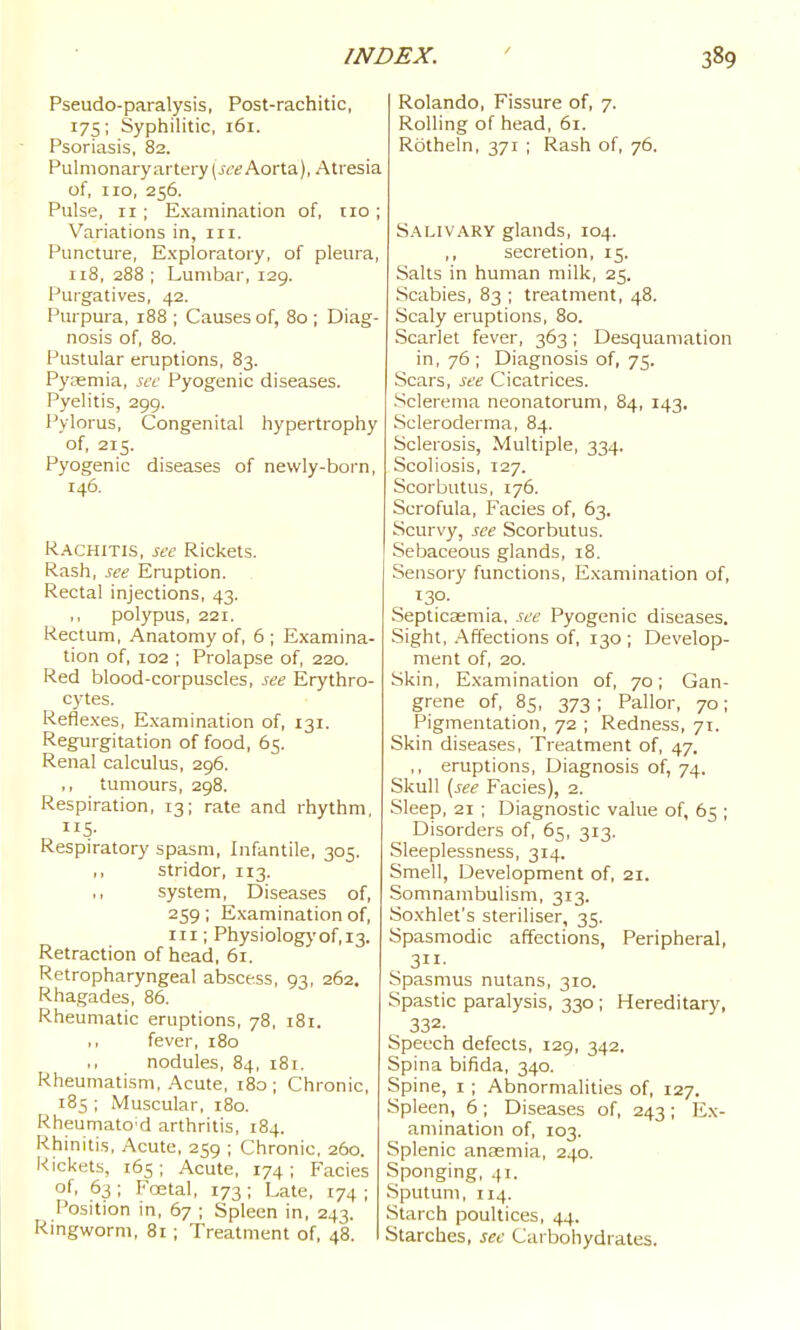 Pseudo-paralysis, Post-rachitic, 175; Syphilitic, 161. Psoriasis, 82. Pulmonary artery (jce Aorta), Atresia of, no, 256. Pulse, ir; Examination of, no ; Variations in, in. Puncture, Exploratory, of pleura, 118, 288 ; Lumbar, 129. Purgatives, 42. Purpura, 188 ; Causes of, 80; Diag- nosis of 80. Pustular eruptions, 83. Pj'Eemia, sec Pyogenic diseases. Pyelitis, 299. Pylorus, Congenital hypertrophy of, 215. Pyogenic diseases of newly-born, 146. Rachitis, see Rickets. Rash, see Eruption. Rectal injections, 43. ,, polypus, 221. Rectum, Anatomy of, 6 ; Examina- tion of, 102 ; Prolapse of, 220. Red blood-corpuscles, see Erythro- cytes. Reflexes, E.xamination of, 131. Regurgitation of food, 65. Renal calculus, 296. ,, tumours, 298. Respiration, 13; rate and rhythm, US- Respiratory spasm. Infantile, 305. ,, stridor, 113. ,, system. Diseases of, 259 ; Examination of, in ; Physiology of, 13. Retraction of head, 61. Retropharyngeal abscess, 93, 262. Rhagades, 86. Rheumatic eruptions, 78, i8i. ,, fever, 180 nodules, 84, 181, Rheumatism, Acute, 180; Chronic, 185 ; Muscular, 180. RheumatO'd arthritis, 184. Rhinitis, Acute, 259 ; Chronic, 260. Rickets, 165; Acute, 174; Facies of, 63; Foetal, 173; Late, 174 ; Position in, 67 ; Spleen in, 243. Ringworm, 81 ; Treatment of, 48. Rolando, Fissure of, 7. Rolling of head, 61. Rotheln, 371 ; Rash of, 76. S.^LivARY glands, 104. ,, secretion, 15. Salts in human milk, 25. Scabies, 83 ; treatment, 48. Scaly eruptions, 80. Scarlet fever, 363; Desquamation in, 76 ; Diagnosis of, 75. Scars, see Cicatrices. Sclerema neonatorum, 84, 143. Scleroderma, 84. Sclerosis, Multiple, 334. Scoliosis, 127. Scorbutus, 176. Scrofula, Facies of, 63. Scurvy, see Scorbutus. Sebaceous glands, 18. Sensory functions. Examination of, ISO- Septicaemia, see Pyogenic diseases. Sight, .•\ffections of, 130 ; Develop- ment of, 20. Skin, Examination of, 70; Gan- grene of, 85, 373; Pallor, 70; Pigmentation, 72 ; Redness, 71. Skin diseases, Treatment of, 47. ,, eruptions. Diagnosis of, 74. Skull {see Facies), 2. Sleep, 21 ; Diagnostic value of, 65 ; Disorders of, 65, 313. Sleeplessness, 314. Smell, Development of, 21. Somnambulism, 313. Soxhlet's steriliser, 35. Spasmodic affections. Peripheral, 311- Spasmus nutans, 310. Spastic paralysis, 330 ; Hereditary, , 332- Speech defects, 129, 342. Spina bifida, 340. Spine, I ; Abnormalities of, 127. Spleen, 6; Diseases of, 243; Ex- amination of, 103. Splenic anaemia, 240. Sponging, 41. Sputum, 114. Starch poultices, 44. Starches, sec Carbohydrates.
