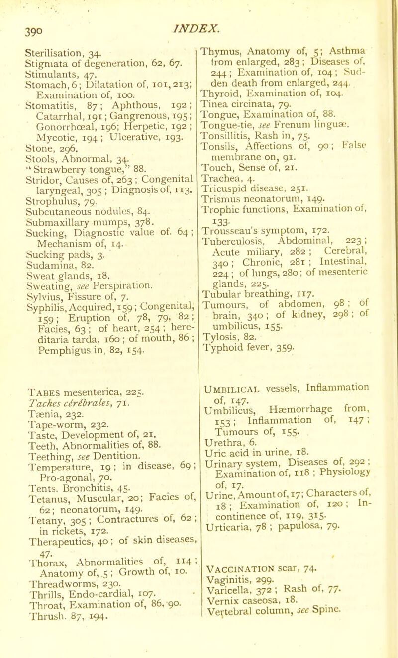 Sterilisation, 34. Stigmata of degeneration, 62, 67. Stimulants, 47. Stomach, 6; Dilatation of, 101,213; Examination of, 100. Stomatitis, 87; Aphthous, 192; Catarrhal, 191; Gangrenous, 195; GonorrhcEal, 196; Herpetic, 192; Mycotic, 194 ; Ulcerative, 193. Stone, 296. Stools, Abnormal, 34. Strawberry tongue, 88. Stridor, Causes of, 263 ; Congenital laryngeal, 305 ; Diagnosis of, 113. Strophulus, 79. Subcutaneous nodules, 84. Submaxillary mumps, 378. Sucking, Diagnostic value of. 64 ; Mechanism of, 14. Sucking pads, 3. Sudamina, 82. Sweat glands, 18. Sweating, see Perspiration. Sylvius, Fissure of, 7. Syphilis, Acquired, 159; Congenital, 159; Eruption of, 78, 79, 82; Facies, 63 ; of heart, 254 ; here- ditaria tarda, 160 ; of mouth, 86 ; Pemphigus in, 82, 154. Tabes mesenterica, 225. Taches cdribrales, 71. Taenia, 232. Tape-worm, 232. Taste, Development of, 21. Teeth, Abnormalities of, 88. Teething, see Dentition. Temperature, 19; in disease, 69; Pro-agonal, 70. Tents. Bronchitis, 45. Tetanus, Muscular, 20; Facies of, 62; neonatorum, 149. Tetany, 305 ; Contractures of, 62 ; in rickets, 172. Therapeutics, 40 ; of skin diseases, 47- ,. . . Thorax, Abnormalities ot, 114 , Anatomy of, 5 ; Growth of, 10. Threadworms, 230. Thrills, Endo-cardial, 107. Throat, Examination of, 86, 90. Thrush. 87, 194. Thymus, Anatomy of, 5; Asthma from enlarged, 283 ; Diseases of. 244 ; Examination of, 104 ; Sud- den death from enlarged, 244. Thyroid, Examination of, 104. Tinea circinata, 79. Tongue, Examination of, 88. Tongue-tie, see Frenum linguae. Tonsillitis, Rash in, 75. Tonsils, Affections of, 90; False membrane on, 91. Touch, Sense of, 21. Trachea, 4. Tricuspid disease, 251. Trismus neonatorum, 149. Trophic functions, Examination of, 133- Trousseau's symptom, 172. Tuberculosis, Abdominal, 223; Acute miliary, 282 ; Cerebral, 340; Chronic, 281 ; Intestinal, 224 ; of lungs, 280; of mesenteric glands, 225. Tubular breathing, 117. Tumours, of abdomen, 98 ; of brain, 340 ; of kidney, 298 ; of umbilicus, 155. Tylosis, 82. Typhoid fever, 359. Umbilical vessels, Inflammation of, 147. Umbilicus, Haemorrhage from, 153 ; Inflammation of, 147; Tumours of, 155. Urethra, 6. Uric acid in urine, 18. Urinary system. Diseases of, 292 ; Examination of, 118 ; Physiology of, 17. Urine, Amount of, 17; Characters ol, 18 ; Examination of, 120 ; In- continence of, 119, 315- Urticaria, 78 ; papulosa, 79. Vaccination scar, 74. Vaginitis, 299. Varicella, 372 ; Rash of, 77. Vernix caseosa, i8. Vertebral column, sec Spine.