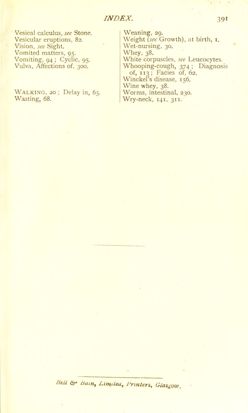 Vesical calculus, see Stone. Vesicular eruptions, 82. Vision, see Sight. Vomited matters, 95. Vomiting, 94 ; Cyclic, 95. Vulva, Affections of, 300. Walking, 20 ; Delay in, 65. Wasting, 68. Weaning, 29. Weight (see Growth), at birth, i. Wet-nursing, 30. Whey, 38. White corpuscles, see Leucocytes. Whooping-cough, 374 ; Diagnosis of, 113; Facies of, 62. Winckel's disease, 156. Wine whey, 38. Worms, intestinal, 230. Wry-neck, 141, 311. Bell ^ Bam, LiinUea, Printers, Gias^ow.