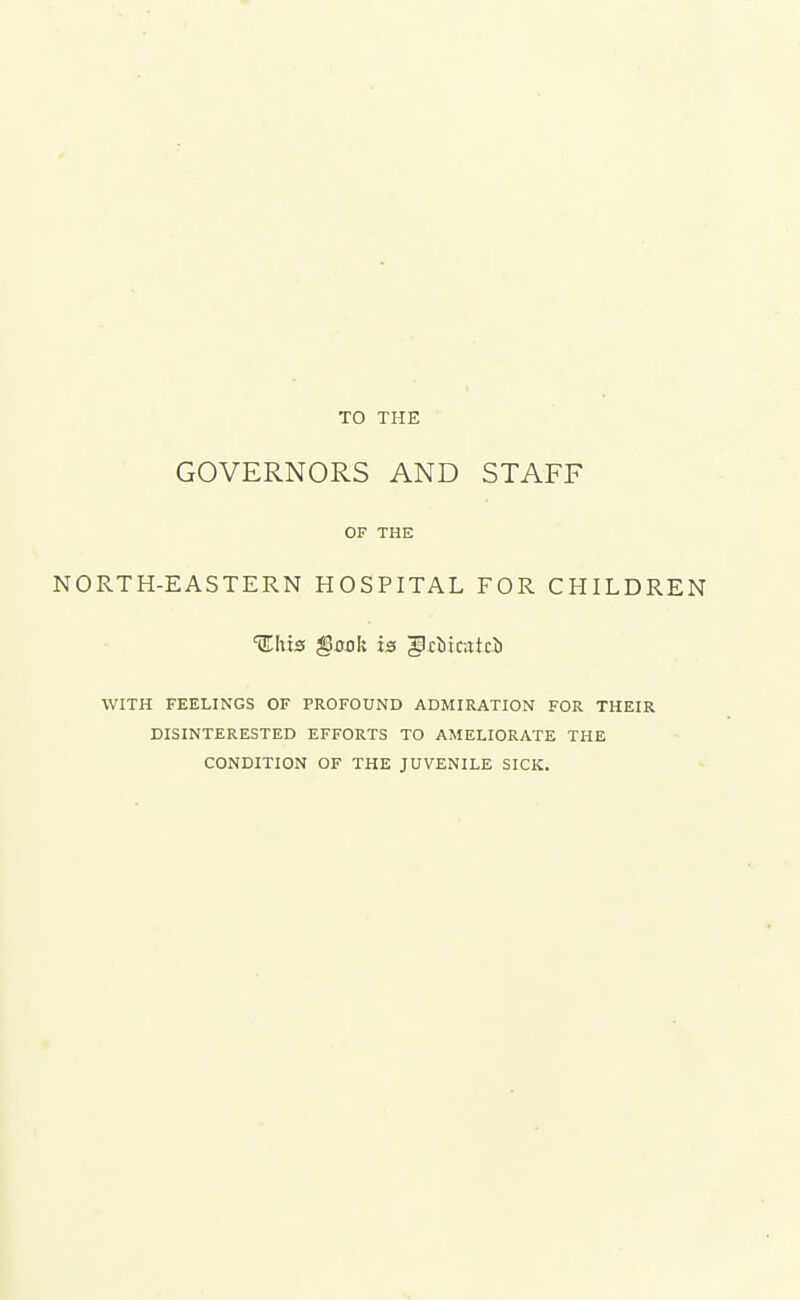 TO THE GOVERNORS AND STAFF OF THE NORTH-EASTERN HOSPITAL FOR CHILDREN WITH FEELINGS OF PROFOUND ADMIRATION FOR THEIR DISINTERESTED EFFORTS TO AMELIORATE THE CONDITION OF THE JUVENILE SICK.