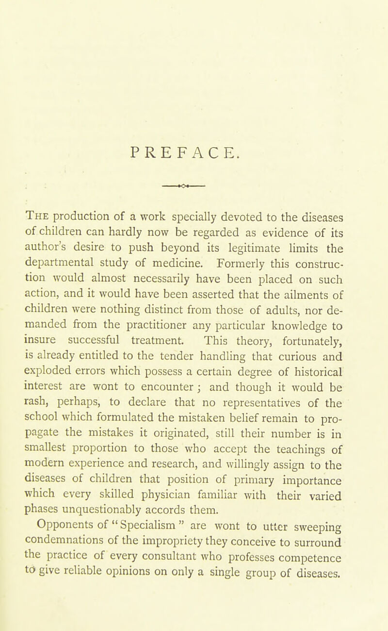 PREFACE. The production of a work specially devoted to the diseases of children can hardly now be regarded as evidence of its author's desire to push beyond its legitimate limits the departmental study of medicine. Formerly this construc- tion would almost necessarily have been placed on such action, and it would have been asserted that the ailments of children were nothing distinct from those of adults, nor de- manded from the practitioner any particular knowledge to insure successful treatment. This theory, fortunately, is already entitled to the tender handling that curious and exploded errors which possess a certain degree of historical interest are wont to encounter; and though it would be rash, perhaps, to declare that no representatives of the school which formulated the mistaken belief remain to pro- pagate the mistakes it originated, still their number is in smallest proportion to those who accept the teachings of modern experience and research, and willingly assign to the diseases of children that position of primary importance which every skilled physician familiar with their varied phases unquestionably accords them. Opponents of  Specialism  are wont to utter sweeping condemnations of the impropriety they conceive to surround the practice of every consultant who professes competence to give reliable opinions on only a single group of diseases.