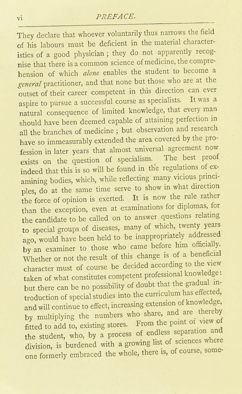 They declare that whoever voluntarily thus narrows the field of his labours must be deficient in the material character- istics of a good physician; they do not apparently recog- nise that there is a common science of medicine, the compre- hension of which alone enables the student to become a general practitioner, and that none but those who are at the outset of their career competent in this direction can ever aspire to pursue a successful course as specialists. It was a natural consequence of limited knowledge, that every man should have been deemed capable of attaining perfection in all the branches of medicine ; but observation and research have so immeasurably extended the area covered by the pro- fession in later years that almost universal agreement now exists on the question of specialism. The best proof indeed that this is so will be found in the regulations of ex- amining bodies, which, while reflecting many vicious princi- ples do at the same time serve to show in what direction the force of opinion is exerted. It is now the rule rather than the exception, even at examinations for diplomas, for the candidate to be called on to answer questions relating to special groups of diseases, many of which, twenty years ago, would have been held to be inappropriately addressed by an examiner to those who came before him officially. Whether or not the result of this change is of a beneficial character must of course be decided according to the view taken of what constitutes competent professional knowledge: but there can be no possibility of doubt that the gradual in- troduction of special studies into the curriculum has effected, and will continue to effect, increasing extension of knowledge, by multiplying the numbers who share, and are thereby Jted to add to, existing stores. From the point oi view of the student, who, by a process of endless separation and division, is burdened with a growing list of sciences where one formerly embraced the whole, there is, of course, some-