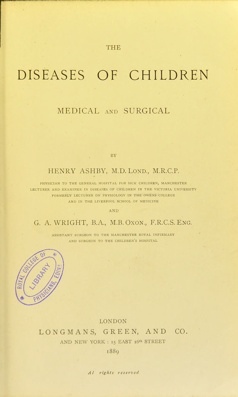 DISEASES OF CHILDREN MEDICAL AND SURGICAL BY HENRY ASHBY, M.D. Lond., M.R.C.P. PHYSICIAN TO THE GENERAL HOSPITAL FOR SICK CHILDREN, MANCHESTER LECTURER AND EXAMINER IN DISEASES OF CHILDREN IN THE VICTORIA UNIVERSITY FORMERLY LECTURER ON PHYSIOLOGY IN THE OWENS COLLEGE AND IN THE LIVERPOOL SCHOOL OF MEDICINE AND G. A.WRIGHT, B.A., M.B. OxoN., F.R.C.S. Eng. ASSISTANT SURGEON TO THE MANCHESTER ROYAL INFIRMARY AND SURGEON TO THE CHILDREN'S HOSPITAL LONDON LONGMANS, GREEN, AND CO. AND NEW YORK : 15 EAST i6'b STREET 1889 Ai rights reserved