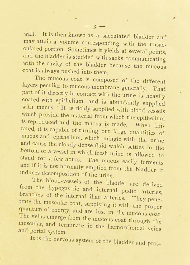 wall. It is then known as a sacculated bladder and may attain a volume corresponding with the unsac- culated portion. Sometimes it yields at several points and the bladder is studded with sacks communicating with the cavity of the bladder because the mucous coat is always pushed into them. The mucous coat is composed of the different layers peculiar to mucous membrane generaUy That part of it directly in contact with the urine is heavily coated with epithelium, and is abundantly supplied with mucus. • It is richly supplied with blood vessels which provide the material from which the epithelium IS reproduced and the mucus is made. When irri tated, It is capable of turning out large quantities of mucus and epithelium, which mingle with the urine and cause the cloudy dense fluid which settles in the bottom of a vessel in which fresh urine is allowed to and If It IS not normally emptied from the bladder it induces decomposition of the urine The blood-vessels of the bladder are derived from the hypogastric and internal pudic arteries branches of the internal iliac arteries. They pene tra e the muscular coat, supplying it with the'pr'oper quantum of energy, and are lost in the mucous coat The veins emerge from the mucous coat through the muscular and terminate in the hemorrhoid f ve n and portal system. It is the nervous system of the bladder and pros-