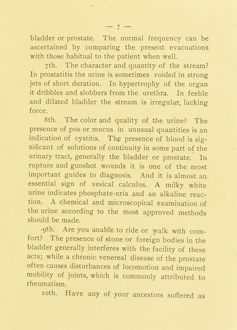 bladder or prostate. The normal frequency can be ascertained by comparing the present evacuations with those habitual to the patient when well. 7th. The character and quantity of the stream? In prostatitis the urine is sometimes voided in strong jets of short duration. In hypertrophy of the organ it dribbles and slobbers from the urethra. In feeble and dilated bladder the stream is irregular, lacking force. 8th. The color and quality of the urine? The presence of pus or mucus in unusual quantities is an indication of cystitis. Thg presence of blood is sig- nificant of solutions of continuity in some part of the urinary tract, generally the bladder or prostate. In rupture and gunshot wounds it is one of the most important guides to diagnosis. And it is almost an essential sign of vesical calculus. A milky white urine indicates phosphate-uria and an alkaline reac- tion. A chemical and microscopical examination of the urine according to the most approved methods should be made. -9th. Are you unable to ride or walk with com- fort? The presence of stone or foreign bodies in the bladder generally interferes with the facility of these acts; while a chronic venereal disease of the prostate often causes disturbances of locomotion and impaired mobility of joints, which is commonly attributed to rheumatism. loth. Have any of your ancestors suffered as