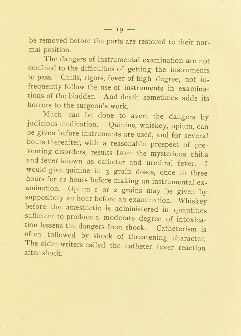 be removed before the parts are restored to their nor- mal position. The dangers of instrumental examination are not confined to the difficulties of getting the instruments to pass. Chills, rigors, fever of high degree, not in- frequently follow the use of instruments in examina- tions of the bladder. And death sometimes adds its horrors to the surgeon's work. Much can be done to avert the dangers by judicious medication. Quinine, whiskey, opium, can be given before instruments are used, and for several hours thereafter, with a reasonable prospect of pre- venting disorders, results from the mysterious chills and fever known as catheter and urethral fever. I would give quinine in 3 grain doses, once in three hours for 12 hours before making an instrumental ex- amination. Opium I or 2 grains may be given by suppository an hour before an examination. Whiskey before the anaesthetic is administered in quantities sufiEicient to produce a moderate degree of intoxica- tion lessens the dangers from shock. Catheterism is often followed by shock of threatening character The older writers called the catheter fever reaction after shock.