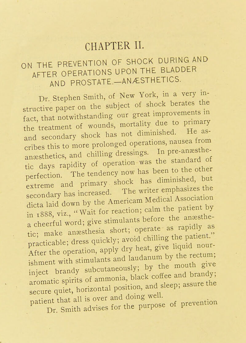 ON THE PREVENTION OF SHOCK DURING AND AFTER OPERATIONS UPON THE BLADDER AND PROSTATE.-AN/ESTHETICS. Dr Stephen Smith, of New York, in a very in- structive paper on the subject of shock berates the fact that notwithstanding our great improvements m the'treatment of wounds, mortaUty due to pnmary and secondary shock has not dimmished. He as- crfbe this to more prolonged operations, nausea from an^s hetics, and chilling dressings. In pre-an.sthe- Tc days rapidity of operation was the standard of perfection ThJtendency now has been to the other extreme and primary shock has dimm.shed, bu secondary has increased. The writer emphasizes the S/down by the Americam Medical A— in ,888 viz , Wait for reaction; calm the patient Dy TcSul w'ord; give stimulants before *e a„-the tic- make anesthesia short; operate « P«^'>'J',^ r;ctlcable; dress ,aick,y; avoid chiUmg the patient. _ After the operation, apply diy neat, give 4 t^ent wit'h stimulants and •-danura y the «otum inie.ct brandy subcutaneously; by the moutn „ aromatic spirit of ammonia, black coffee and brandy ::rre qet, horizontal position, and sleep; assure the /-rsmll':dvrsrtr/u:::e of prevention