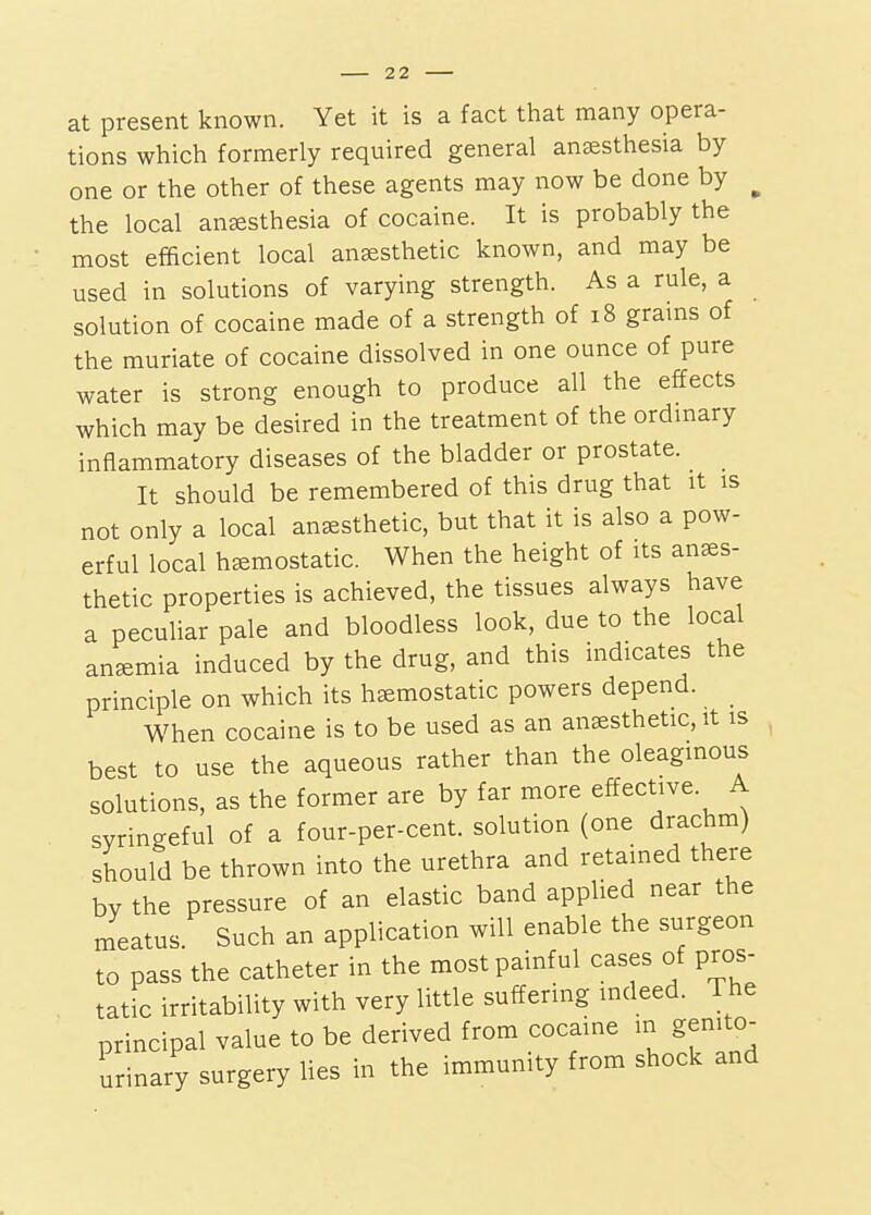 at present known. Yet it is a fact that many opera- tions which formerly required general anaesthesia by one or the other of these agents may now be done by ^ the local anesthesia of cocaine. It is probably the most efficient local anesthetic known, and may be used in solutions of varying strength. As a rule, a solution of cocaine made of a strength of i8 grains of the muriate of cocaine dissolved in one ounce of pure water is strong enough to produce all the effects which may be desired in the treatment of the ordmary inflammatory diseases of the bladder or prostate. It should be remembered of this drug that it is not only a local anesthetic, but that it is also a pow- erful local hemostatic. When the height of its anes- thetic properties is achieved, the tissues always have a peculiar pale and bloodless look, due to the local anemia induced by the drug, and this indicates the principle on which its hemostatic powers depend. When cocaine is to be used as an anesthetic, it is best to use the aqueous rather than the oleaginous solutions, as the former are by far more effective. A syringeful of a four-per-cent. solution (one drachm) should be thrown into the urethra and retained there bv the pressure of an elastic band applied near the meatus. Such an application will enable the surgeon to pass the catheter in the most painful cases of pros- tatic irritability with very little suffering indeed. The principal value to be derived from cocaine in genito- urinary surgery Ues in the immunity from shock and