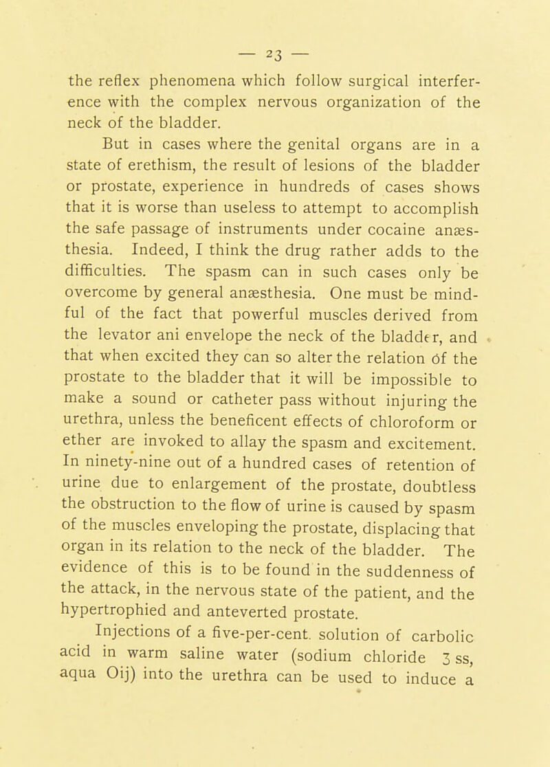 the reflex phenomena which follow surgical interfer- ence with the complex nervous organization of the neck of the bladder. But in cases where the genital organs are in a state of erethism, the result of lesions of the bladder or prostate, experience in hundreds of cases shows that it is worse than useless to attempt to accomplish the safe passage of instruments under cocaine anaes- thesia. Indeed, I think the drug rather adds to the difficulties. The spasm can in such cases only be overcome by general anaesthesia. One must be mind- ful of the fact that powerful muscles derived from the levator ani envelope the neck of the bladder, and » that when excited they can so alter the relation 6i the prostate to the bladder that it will be impossible to make a sound or catheter pass without injuring the urethra, unless the beneficent effects of chloroform or ether are invoked to allay the spasm and excitement. In ninety-nine out of a hundred cases of retention of urine due to enlargement of the prostate, doubtless the obstruction to the flow of urine is caused by spasm of the muscles enveloping the prostate, displacing that organ in its relation to the neck of the bladder. The evidence of this is to be found in the suddenness of the attack, in the nervous state of the patient, and the hypertrophied and anteverted prostate. Injections of a five-per-cent. solution of carbolic acid in warm saline water (sodium chloride 3 ss, aqua Oij) into the urethra can be used to induce a