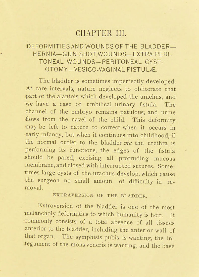 DEFORMITIES AN DWOUNDSOFTHE BLADDER- HERNIA—G U N-SHOT WO U N DS—EXTRA-PERI- TONEAL WOUNDS-PERITONEAL CYST- OTOMY—VESICO-VAGINAL FISTUL/£. The bladder is sometimes imperfectly developed. At rare intervals, nature neglects to obliterate that part of the alantois which developed the urachus, and we have a case of umbilical urinary fistula. The •channel of the embryo remains patulous, and urine flows from the navel of the child. This deformity may be left to nature to correct when it occurs in ■early infancy, but when it continues into childhood, if the normal outlet to the bladder via the urethra is performing its functions, the edges of the fistula should be pared, excising all protruding mucous membrane, and closed with interrupted sutures. Some- times large cysts of the urachus develop, which cause the surgeon no small amoun of difficulty in re- moval. EXTRAVERSION OF THE BLADDER. Extroversion of the bladder is one of the most -melancholy deformities to which humanity is heir. It •commonly consists of a total absence of all tissues anterior to the bladder, including the anterior wall of that organ. The symphisis pubis is wanting, the in- tegument of the mons veneris is wanting, and the base