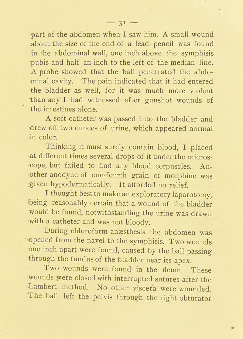 -about the size of the end of a lead pencil was found in the abdominal wall, one inch above the symphisis pubis and half an inch to the left of the median line. A probe showed that the ball penetrated the abdo- minal cavity. The pain indicated that it had entered the bladder as well, for it was much more violent than any I had witnessed after gunshot wounds of the intestines alone. A soft catheter was passed into the bladder and -drew off two ounces of urine, which appeared normal in color. Thinking it must surely contain blood, I placed at different times several drops of it under the micros- cope, but failed to find any blood corpuscles. An- other anodyne of one-fourth grain of morphine was .'given hypodermatically. It afforded no relief. I thought best to make an exploratory laparotomy, (being reasonably certain that a wound of the bladder would be found, notwithstanding the urine was drawn with a catheter and was not bloody. During chloroform anaesthesia the abdomen was ■opened from the navel to the symphisis. Two wounds one inch apart were found, caused by the ball passing through the fundus of the bladder near its apex. Two wounds were found in the ileum. These wounds jvere closed with interrupted sutures after the -Lambert method. No other viscera were wounded. The ball left the pelvis through the right obturator