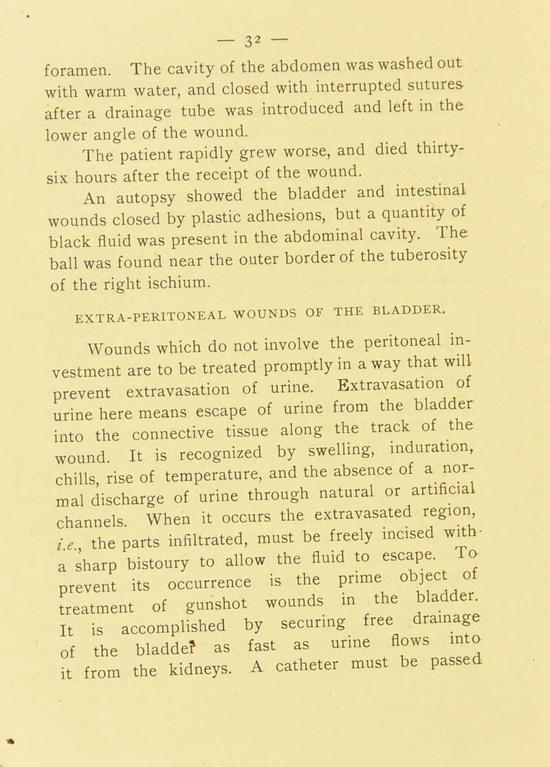 foramen. The cavity of the abdomen was washed out with warm water, and closed with interrupted sutures after a drainage tube was introduced and left in the lower angle of the wound. The patient rapidly grew worse, and died thirty- six hours after the receipt of the wound. An autopsy showed the bladder and intestinal wounds closed by plastic adhesions, but a quantity of black fluid was present in the abdominal cavity. The ball was found near the outer border of the tuberosity of the right ischium. EXTRA-PERITONEAL WOUNDS OF THE BLADDER. Wounds which do not involve the peritoneal in- vestment are to be treated promptly in a way that will prevent extravasation of urine. Extravasation of urine here means escape of urine from the bladder into the connective tissue along the track of the wound It is recognized by swelling, induration, chills, rise of temperature, and the absence of a nor- mal discharge of urine through natural or artificial channels When it occurs the extravasated region ie the parts infiltrated, must be freely incised with- a sharp bistoury to allow the fluid to escape. To prevent its occurrence is the prime object of treatment of gunshot wounds in the bladder. It is accomplished by securing free drainage of the bladde? as fast as urine flows into it from the kidneys. A catheter must be passed