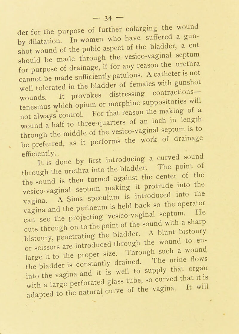 der for the purpose of further enlarging the wound by dilatation. In women who have suffered a gun- shot wound of the pubic aspect of the bladder, a cut should be made through the vesico-vagmal septum for purpose of drainage, if for any reason the urethra cannot be made sufficiently patulous. A catheter is no well tolerated in the bladder of females with gunshot wounds. It provokes distressing contractions- tenesmus which opium or morphme suppositories will not always-control. For that reason the making of a wound a'half to three-quarters of an inch in length through the middle of the vesico-vaginal -P^um - to be preferred, as it performs the work of dramage 'it ifdone by first introducing a curved sound through the urethra into the bladder The point of the sound is then turned' against the center of the vesico vaginal septum making it protrude into he gina A Sims speculum is introduced into the : g and the perineum is held back so the opera^o Ln see the projecting vesico-vaginal septum. He cu^s through on to the point of the sound with a sharp b stoury penetrating the bladder. A blunt bistoury ^scissors are introduced through the wound to en- or scibbuib T-hrnno-h such a wound large it to the P-P^^ drained Th urine flows the bladder is constantly drainea. ^ nto the vagina and it is well to supply that organ with a large perforated glass tube, so curved that it r^apted 2 the natural curve of the vagina. It will