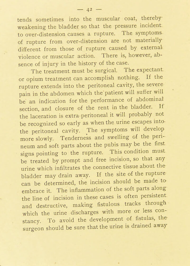 tends sometimes into the muscular coat, thereby- weakening the bladder so that the pressure incident to over-distension causes a rupture. The symptoms of rupture from over-distension are not materially different from those of rupture caused by external violence or muscular action. There is, however, ab- sence of injury in the history of the case. The treatment must be surgical. The expectant or opium treatment can accomplish nothing. If the rupture extends into the peritoneal cavity, the severe pain in the abdomen which the'patient will suffer will be an indication for the performance of abdominal section, and closure of the rent in the bladder. If the laceration is extra-peritoneal it will probably not be recognized so early as when the urine escapes into- the peritoneal cavity. The symptoms will develop more slowly. Tenderness and swelling of the peri- neum and soft parts about the pubis may be the first signs pointing to the rupture. This condition must be treated by prompt and free incision, so that any urine which infiltrates the connective tissue about the bladder may drain away. If the site of the rupture can be determined, the incision should be made to embrace it The inflammation of the soft parts along- the line of incision in these cases is often persistent and destructive, making fistulous tracks through which the urine discharges with more or less con- stancy To avoid the development of fistulas, the surgeon should be sure that the urine is drained awajr