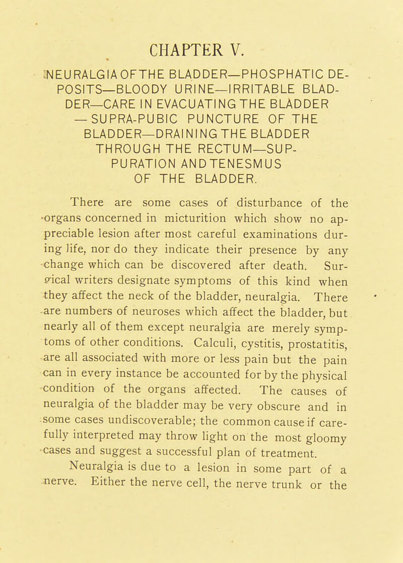 :NEURALGIA0FTHE bladder—PHOSPHATIC DE- POSITS—BLOODY URINE—IRRITABLE BLAD- DER—CARE IN EVACUATING THE BLADDER — SUPRA-PUBIC PUNCTURE OF THE BLADDER—DRAINING THE BLADDER THROUGH THE RECTUM—SUP- PURATION ANDTENESMUS OF THE BLADDER. There are some cases of disturbance of the ■organs concerned in micturition which show no ap- preciable lesion after most careful examinations dur- ing life, nor do they indicate their presence by any ■change which can be discovered after death. Sur- p-ical writers designate symptoms of this kind when they affect the neck of the bladder, neuralgia. There ■ are numbers of neuroses which affect the bladder, but nearly all of them except neuralgia are merely symp- toms of other conditions. Calculi, cystitis, prostatitis, are all associated with more or less pain but the pain can in every instance be accounted for by the physical condition of the organs affected. The causes of neuralgia of the bladder may be very obscure and in some cases undiscoverable; the common cause if care- fully interpreted may throw light on the most gloomy ■cases and suggest a successful plan of treatment. Neuralgia is due to a lesion in some part of a nerve. Either the nerve cell, the nerve trunk or the