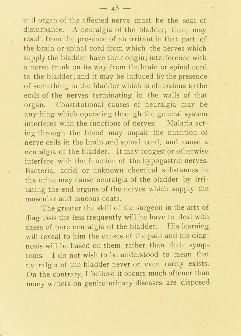 end organ of the affected nerve must be the seat of disturbance. A neuralgia of the bladder, then, may result from the presence of an irritant in that part of the brain or spinal cord from which the nerves which supply the bladder have their origin; interference with a nerve trunk on its way from the brain or spinal cord to the bladder; and it may be induced by the presence of something in the bladder which is obnoxious to the ends of the nerves terminating in the walls of that organ. Constitutional causes of neuralgia may be anything which operating through the general system interferes with the functions of nerves. Malaria act- ing through the blood may impair the nutrition of nerve cells in the brain and spinal cord, and cause a neuralgia of the bladder. It may congest or otherwise interfere with the function of the hypogastric nerves. Bacteria, acrid or unknown chemical substances m the urine may cause neuralgia of the bladder by irri- tating the end organs of the nerves which supply the muscular and mucous coats. The greater the skill of the surgeon in the arts of diagnosis the less frequently will he have to deal with, cases of pure neuralgia of the bladder. His learning ■will reveal to him the causes of the pain and his diag- nosis will be based on them rather than their symp- toms. I do not wish to be understood to mean that neuralgia of the bladder never or even rarely exists. On the contrary, I believe it occurs much oftener than many writers on genito-urinary diseases are disposed