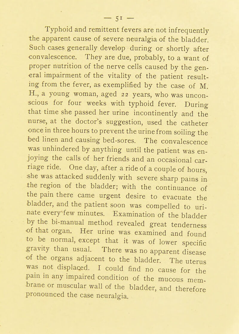 Typhoid and remittent fevers are not infrequently the apparent cause of severe neuralgia of the bladder. Such cases generally develop during or shortly after ■convalescence. They are due, probably, to a want of proper nutrition of the nerve cells caused by the gen- eral impairment of the vitality of the patient result- ing from the fever, as exemplified by the case of M. H., a young woman, aged 22 years, who was uncon- scious for four weeks with typhoid fever. During that time she passed her urine incontinently and the nurse, at the doctor's suggestion, used the catheter once in three hours to prevent the urine from soiling the bed linen and causing bed-sores. The convalescence was unhindered by anything until the patient was en- Joying the calls of her friends and an occasional car- riage ride. One day, after a ride of a couple of hours, she was attacked suddenly with severe sharp pams in the region of the bladder; with the continuance of the pain there came urgent desire to evacuate the bladder, and the patient soon was compelled to uri- nate every^few minutes. Examination of the bladder by the bi-manual method revealed great tenderness •of that organ. Her urine was examined and found to be normal, except that it was of lower specific g^ravity than usual. There was no apparent disease ■of the organs adjacent to the bladder. The uterus was not displaced. I could find no cause for the pain in any impaired condition of the mucous mem- brane or muscular wall of the bladder, and therefore pronounced the case neuralgia.