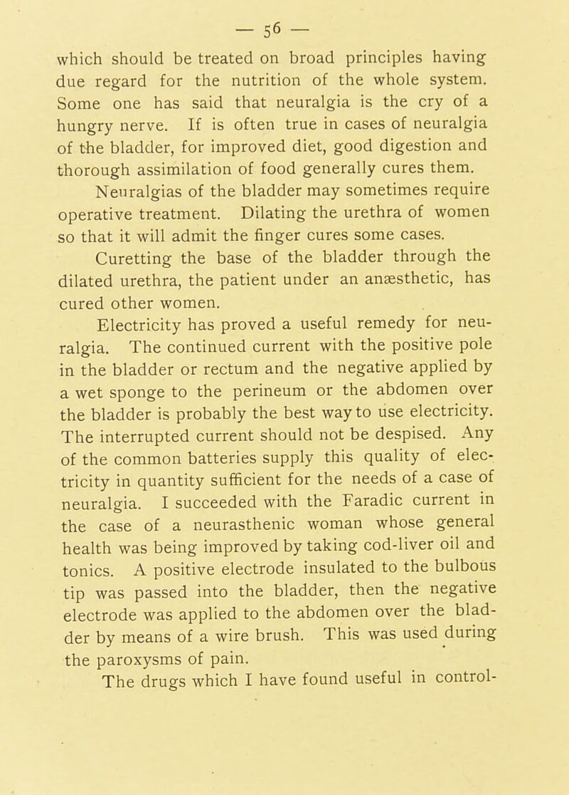 which should be treated on broad principles having due regard for the nutrition of the whole system. Some one has said that neuralgia is the cry of a hungry nerve. If is often true in cases of neuralgia of the bladder, for improved diet, good digestion and thorough assimilation of food generally cures them. Neuralgias of the bladder may sometimes require operative treatment. Dilating the urethra of women so that it will admit the finger cures some cases. Curetting the base of the bladder through the dilated urethra, the patient under an anaesthetic, has cured other women. Electricity has proved a useful remedy for neu- ralgia. The continued current with the positive pole in the bladder or rectum and the negative applied by a wet sponge to the perineum or the abdomen over the bladder is probably the best way to use electricity. The interrupted current should not be despised. Any of the common batteries supply this quality of elec- tricity in quantity sufficient for the needs of a case of neuralgia. I succeeded with the Faradic current in the case of a neurasthenic woman whose general health was being improved by taking cod-liver oil and tonics. A positive electrode insulated to the bulbous tip was passed into the bladder, then the negative electrode was applied to the abdomen over the blad- der by means of a wire brush. This was used during the paroxysms of pain. The drugs which I have found useful in control-