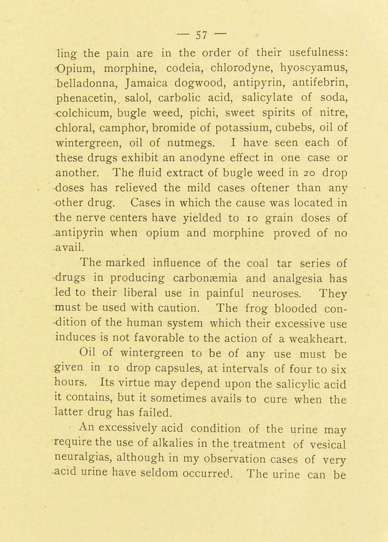 ling the pain are in the order of their usefulness: Opium, morphine, codeia, chlorodyne, hyoscyamus, Tjelladonna, Jamaica dogwood, antipyrin, antifebrin, phenacetin,. salol, carbolic acid, salicylate of soda, colchicum, bugle weed, pichi, sweet spirits of nitre, chloral, camphor, bromide of potassium, cubebs, oil of wintergreen, oil of nutmegs. I have seen each of these drugs exhibit an anodyne effect in one case or another. The fluid extract of bugle weed in 20 drop doses has relieved the mild cases oftener than any other drug. Cases in which the cause was located in the nerve centers have yielded to 10 grain doses of antipyrin when opium and morphine proved of no avail. The marked influence of the coal tar series of •drugs in producing carbonaamia and analgesia has led to their liberal use in painful neuroses. They must be used with caution. The frog blooded con- dition of the human system which their excessive use induces is not favorable to the action of a weakheart. Oil of wintergreen to be of any use must be .given in 10 drop capsules, at intervals of four to six hours. Its virtue may depend upon the salicylic acid it contains, but it sometimes avails to cure when the latter drug has failed. An excessively acid condition of the urine may require the use of alkalies in the treatment of vesical neuralgias, although in my observation cases of very acid urine have seldom occurred. The urine can be