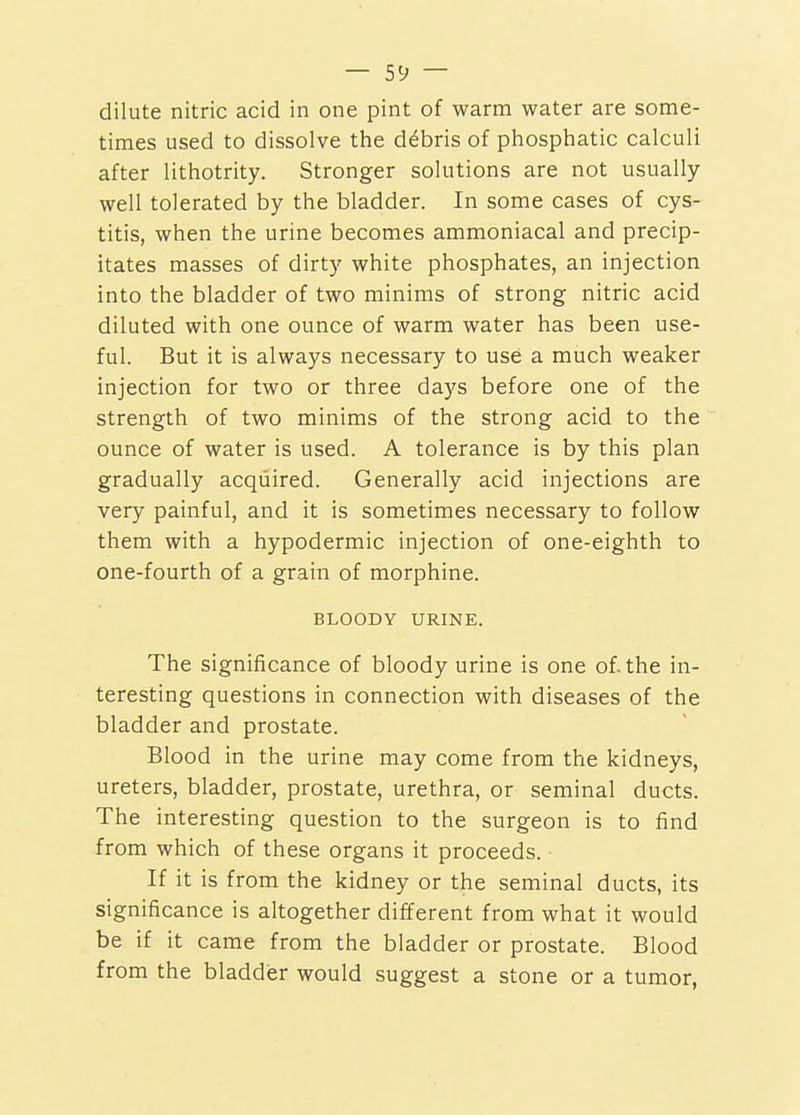 dilute nitric acid in one pint of warm water are some- times used to dissolve the ddbris of phosphatic calculi after lithotrity. Stronger solutions are not usually- well tolerated by the bladder. In some cases of cys- titis, when the urine becomes ammoniacal and precip- itates masses of dirty white phosphates, an injection into the bladder of two minims of strong nitric acid diluted with one ounce of warm water has been use- ful. But it is always necessary to use a much weaker injection for two or three da)'s before one of the strength of two minims of the strong acid to the ounce of water is used. A tolerance is by this plan gradually acquired. Generally acid injections are very painful, and it is sometimes necessary to follow them with a hypodermic injection of one-eighth to one-fourth of a grain of morphine. BLOODY URINE. The significance of bloody urine is one of. the in- teresting questions in connection with diseases of the bladder and prostate. Blood in the urine may come from the kidneys, ureters, bladder, prostate, urethra, or seminal ducts. The interesting question to the surgeon is to find from which of these organs it proceeds. If it is from the kidney or the seminal ducts, its significance is altogether different from what it would be if it came from the bladder or prostate. Blood from the bladdier would suggest a stone or a tumor,