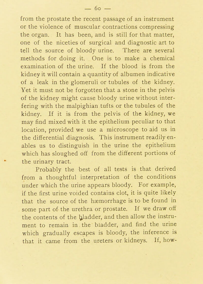 from the prostate the recent passage of an instrument or the violence of muscular contractions compressing the organ. It has been, and is still for that matter, one of the niceties of surgical and diagnostic art to tell the source of bloody urine. There are several methods for doing it. One is to make a chemical examination of the urine. If the blood is from the kidney it will contain a quantity of albumen indicative of a leak in the glomeruli or tubules of the kidney. Yet it must not be forgotten that a stone in the pelvis of the kidney might cause bloody urine without inter- fering with the malpighian tufts or the tubules of the kidney. If it is from the pelvis of the kidney, we may find mixed with it the epithelium peculiar to that location, provided we use a microscope to aid us in the differential diagnosis. This instrument readily en- ables us to distinguish in the urine the epithelium which has sloughed off from the different portions of the urinary tract. Probably the best of all tests is that derived from a thoughtful interpretation of the conditions under which the urine appears bloody. For example, if the first urine- voided contains clot, it is quite likely that the source of the haemorrhage is to be found in some part of the urethra or prostate. If we draw off the contents of the l^adder, and then allow the instru- ment to remain in the bladder, and find the urine which gradually escapes is bloody, the inference is that it came from the ureters or kidneys. If, how-