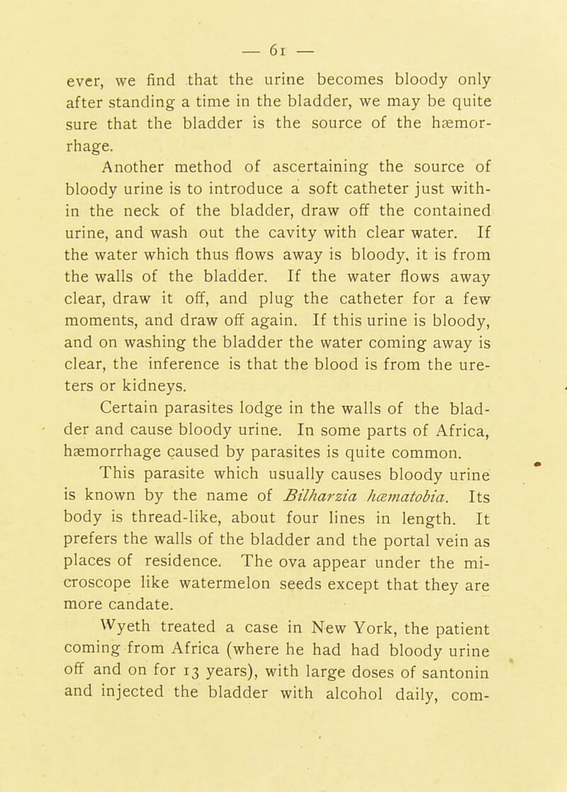 ever, we find that the urine becomes bloody only after standing a time in the bladder, we may be quite sure that the bladder is the source of the htemor- rhage. Another method of ascertaining the source of bloody urine is to introduce a soft catheter just with- in the neck of the bladder, draw off the contained urine, and wash out the cavity with clear water. If the water which thus flows away is bloody, it is from the walls of the bladder. If the water flows away clear, draw it off, and plug the catheter for a few moments, and draw off again. If this urine is bloody, and on washing the bladder the water coming away is clear, the inference is that the blood is from the ure- ters or kidneys. Certain parasites lodge in the walls of the blad- der and cause bloody urine. In some parts of Africa, haemorrhage caused by parasites is quite common. This parasite which usually causes bloody urine is known by the name of Bilharzia hcematobia. Its body is thread-like, about four lines in length. It prefers the walls of the bladder and the portal vein as places of residence. The ova appear under the mi- croscope like watermelon seeds except that they are more candate. Wyeth treated a case in New York, the patient coming from Africa (where he had had bloody urine off and on for 13 years), with large doses of santonin and injected the bladder with alcohol daily, com-