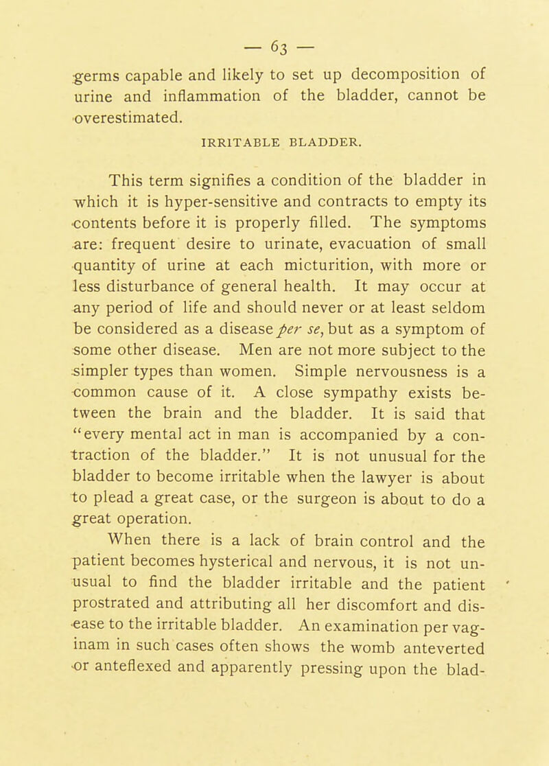 -63- •germs capable and likely to set up decomposition of urine and inflammation of the bladder, cannot be overestimated. IRRITABLE BLADDER. This term signifies a condition of the bladder in which it is hyper-sensitive and contracts to empty its ■contents before it is properly filled. The symptoms are: frequent desire to urinate, evacuation of small •quantity of urine at each micturition, with more or less disturbance of general health. It may occur at any period of life and should never or at least seldom be considered as a disease per se, but as a symptom of some other disease. Men are not more subject to the simpler types than women. Simple nervousness is a common cause of it. A close sympathy exists be- tween the brain and the bladder. It is said that every mental act in man is accompanied by a con- traction of the bladder. It is not unusual for the bladder to become irritable when the lawyer is about to plead a great case, or the surgeon is about to do a great operation. When there is a lack of brain control and the patient becomes hysterical and nervous, it is not un- usual to find the bladder irritable and the patient prostrated and attributing all her discomfort and dis- •ease to the irritable bladder. An examination per vag- inam in such cases often shows the womb anteverted ■or anteflexed and apparently pressing upon the blad-