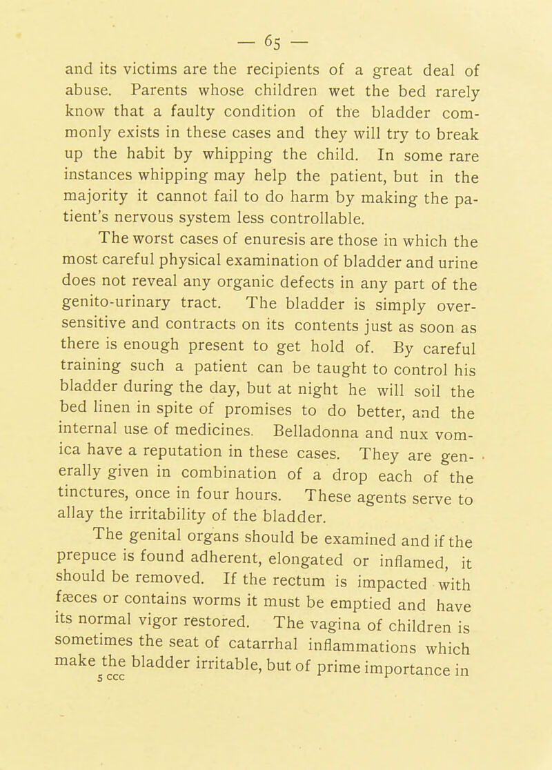 and its victims are the recipients of a great deal of abuse. Parents whose children wet the bed rarely know that a faulty condition of the bladder com- monly exists in these cases and they will try to break up the habit by whipping the child. In some rare instances whipping may help the patient, but in the majority it cannot fail to do harm by making the pa- tient's nervous system less controllable. The worst cases of enuresis are those in which the most careful physical examination of bladder and urine does not reveal any organic defects in any part of the genito-urinary tract. The bladder is simply over- sensitive and contracts on its contents just as soon as there is enough present to get hold of. By careful training such a patient can be taught to control his bladder during the day, but at night he will soil the bed linen in spite of promises to do better, and the internal use of medicines. Belladonna and nux vom- ica have a reputation in these cases. They are gen- erally given in combination of a drop each of the tinctures, once in four hours. These agents serve to allay the irritability of the bladder. The genital organs should be examined and if the prepuce is found adherent, elongated or inflamed, it should be removed. If the rectum is impacted with faeces or contains worms it must be emptied and have its normal vigor restored. The vagina of children is sometimes the seat of catarrhal inflammations which make the bladder irritable, but of prime importance in