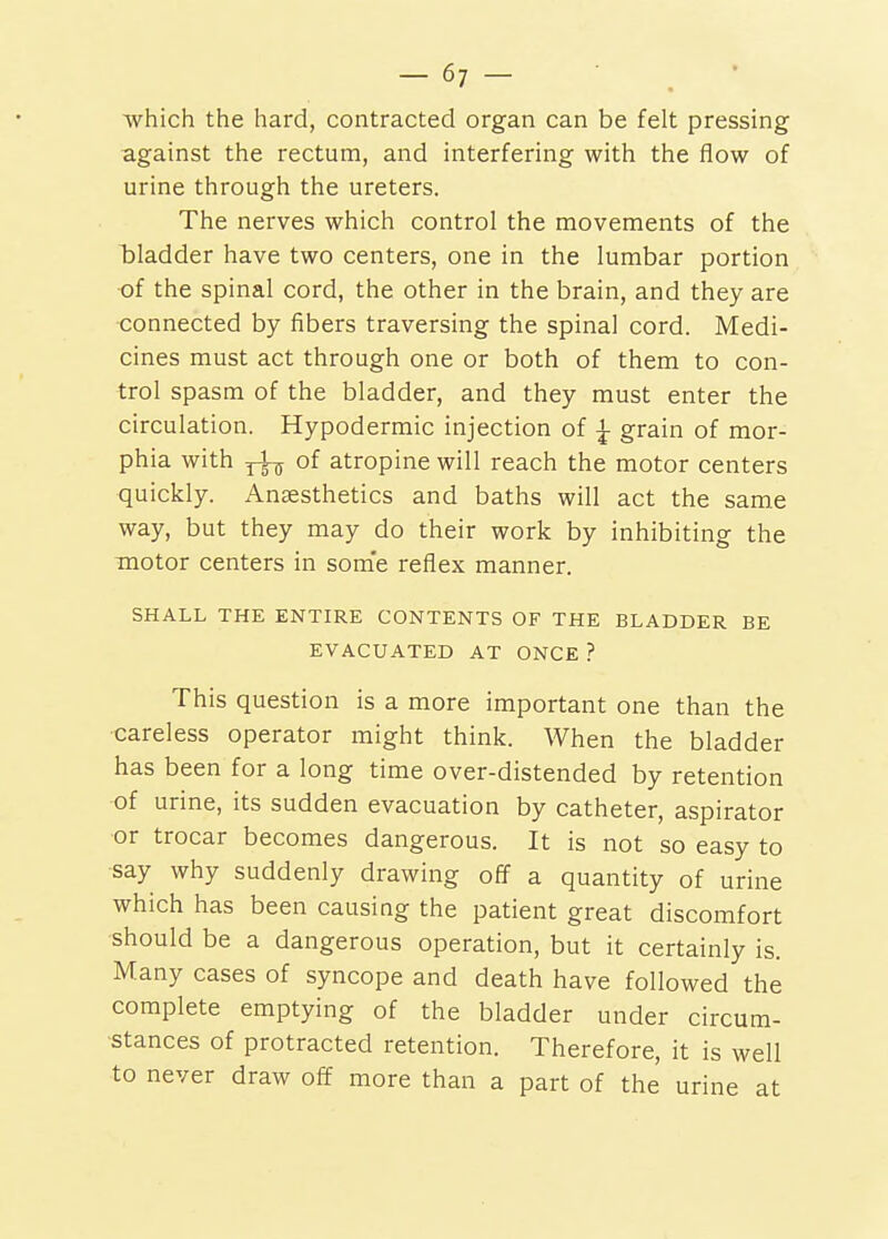 which the hard, contracted organ can be felt pressing against the rectum, and interfering with the flow of urine through the ureters. The nerves which control the movements of the bladder have two centers, one in the lumbar portion of the spinal cord, the other in the brain, and they are connected by fibers traversing the spinal cord. Medi- cines must act through one or both of them to con- trol spasm of the bladder, and they must enter the circulation. Hypodermic injection of ^ grain of mor- phia with ^ of atropine will reach the motor centers quickly. Anaesthetics and baths will act the same way, but they may do their work by inhibiting the motor centers in some reflex manner. SHALL THE ENTIRE CONTENTS OF THE BLADDER BE EVACUATED AT ONCE ? This question is a more important one than the careless operator might think. When the bladder has been for a long time over-distended by retention of urine, its sudden evacuation by catheter, aspirator or trocar becomes dangerous. It is not so easy to ■say why suddenly drawing off a quantity of urine which has been causing the patient great discomfort should be a dangerous operation, but it certainly is. Many cases of syncope and death have followed the complete emptying of the bladder under circum- stances of protracted retention. Therefore, it is well to never draw off more than a part of the urine at