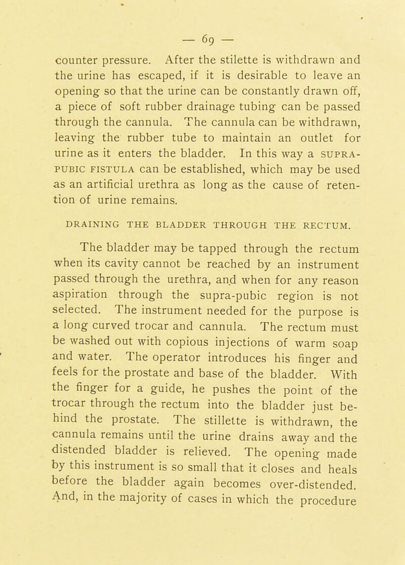 counter pressure. After the stilette is withdrawn and the urine has escaped, if it is desirable to leave an opening so that the urine can be constantly drawn off, a piece of soft rubber drainage tubing can be passed through the cannula. The cannula can be withdrawn, leaving the rubber tube to maintain an outlet for urine as it enters the bladder. In this way a supra- pubic FISTULA can be established, which may be used as an artificial urethra as long as the cause of reten- tion of urine remains. DRAINING THE BLADDER THROUGH THE RECTUM. The bladder may be tapped through the rectum when its cavity cannot be reached by an instrument passed through the urethra, and when for any reason aspiration through the supra-pubic region is not selected. The instrument needed for the purpose is a long curved trocar and cannula. The rectum must be washed out with copious injections of warm soap and water. The operator introduces his finger and feels for the prostate and base of the bladder. With the finger for a guide, he pushes the point of the trocar through the rectum into the bladder just be- hind the prostate. The stillette is withdrawn, the cannula remains until the urine drains away and the distended bladder is relieved. The opening made by this instrument is so small that it closes and heals before the bladder again becomes over-distended. And, in the majority of cases in which the procedure