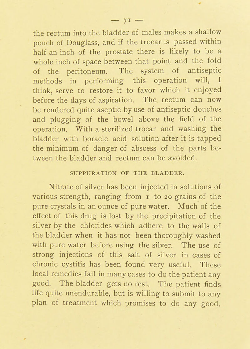 the rectum into the bladder of males makes a shallow pouch of Douglass, and if the trocar is passed within half an inch of the prostate there is likely to be a whole inch of space between that point and the fold of the peritoneum. The system of antiseptic methods in performing this operation will, I think, serve to restore it to favor which it enjoyed before the days of aspiration. The rectum can now be rendered quite aseptic by use of antiseptic douches and plugging of the bowel above the field of the operation. With a sterilized trocar and washing the bladder with boracic acid solution after it is tapped the minimum of danger of abscess of the parts be- tween the bladder and rectum can be avoided. SUPPURATION OF THE BLADDER. Nitrate of silver has been injected in solutions of various strength, ranging from i to 20 grains of the pure crystals in an ounce of pure water. Much of the effect of this drug is lost by the precipitation of the silver by the chlorides which adhere to the walls of the bladder when it has not been thoroughly washed with pure water before using the silver. The use of strong injections of this salt of silver in cases of chronic cystitis has been found very useful. These local remedies fail in many cases to do the patient any good. The bladder gets no rest. The patient finds life quite unendurable, but is willing to submit to any plan of treatment which promises to do any good.