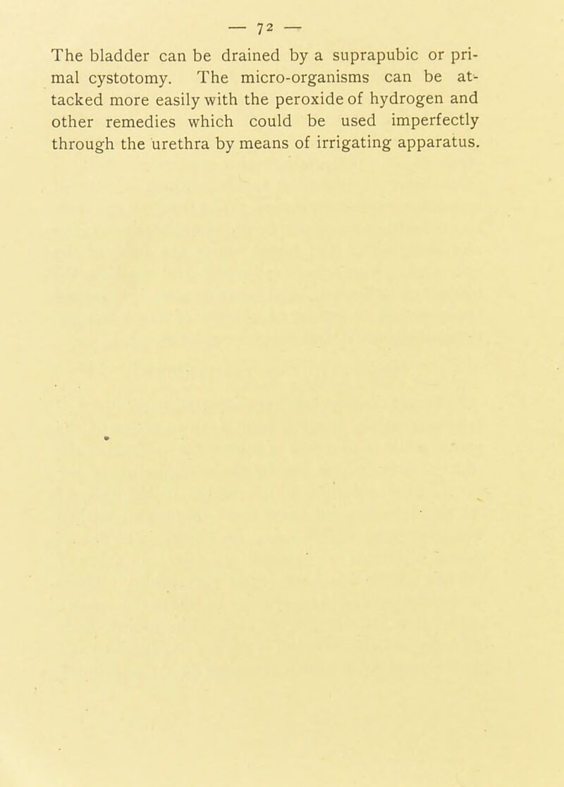 The bladder can be drained by a suprapubic or pri- mal cystotomy. The micro-organisms can be at- tacked more easily with the peroxide of hydrogen and other remedies which could be used imperfectly through the urethra by means of irrigating apparatus.