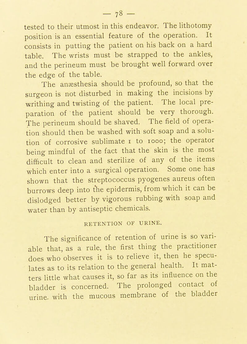 tested to their utmost in this endeavor. The lithotomy- position is an essential feature of the operation. It consists in putting the patient on his back on a hard table. The wrists must be strapped to the ankles, and the perineum must be brought well forward over the edge of the table. The antesthesia should be profound, so that the surgeon is not disturbed in making the incisions by writhing and twisting of the patient. The local pre- paration of the patient should be very thorough. The perineum should be shaved. The field of opera- tion should then be washed with soft soap and a solu- tion of corrosive sublimate i to looo; the operator being mindful of the fact that the skin is the most difficult to clean and sterilize of any of the items which enter into a surgical operation. Some one has shown that the streptococcus pyogenes aureus often burrows deep into the epidermis, from which it can be dislodged better by vigorous rubbing with soap and water than by antiseptic chemicals. RETENTION OF URINE. The significance of retention of urine is so vari- able that, as a rule, the first thing the practitioner does who observes it is to relieve it, then he specu- lates as to its relation to the general health. It mat- ters little what causes it, so far as its influence on the bladder is concerned. The prolonged contact of urine, with the mucous membrane of the bladder