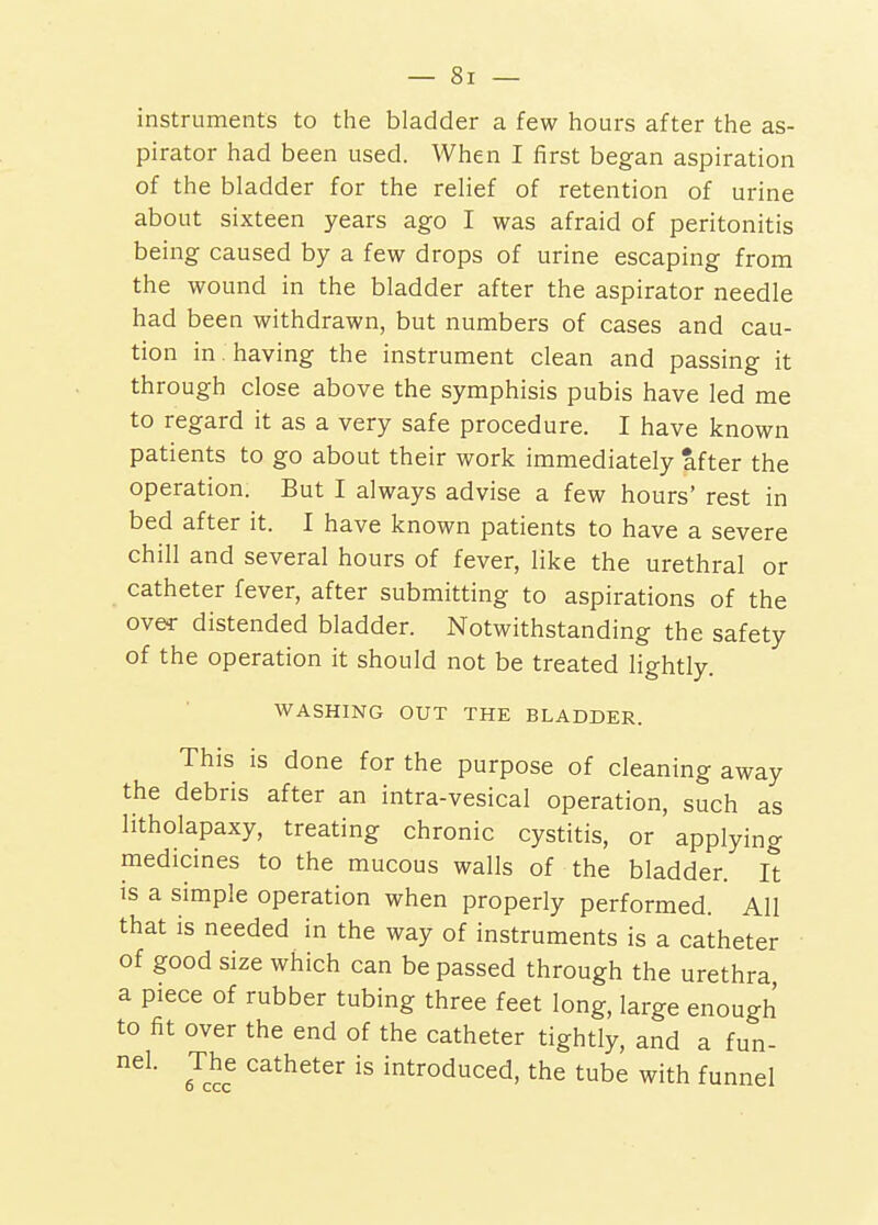 instruments to the bladder a few hours after the as- pirator had been used. When I first began aspiration of the bladder for the relief of retention of urine about sixteen years ago I was afraid of peritonitis being caused by a few drops of urine escaping from the wound in the bladder after the aspirator needle had been withdrawn, but numbers of cases and cau- tion in having the instrument clean and passing it through close above the symphisis pubis have led me to regard it as a very safe procedure. I have known patients to go about their work immediately after the operation. But I always advise a few hours' rest in bed after it. I have known patients to have a severe chill and several hours of fever, like the urethral or catheter fever, after submitting to aspirations of the over distended bladder. Notwithstanding the safety of the operation it should not be treated lightly. WASHING OUT THE BLADDER. This is done for the purpose of cleaning away the debris after an intra-vesical operation, such as litholapaxy, treating chronic cystitis, or applying medicines to the mucous walls of the bladder. It is a simple operation when properly performed. All that is needed in the way of instruments is a catheter of good size which can be passed through the urethra a piece of rubber tubing three feet long, large enough to fit over the end of the catheter tightly, and a fun- nel. The catheter is introduced, the tube with funnel
