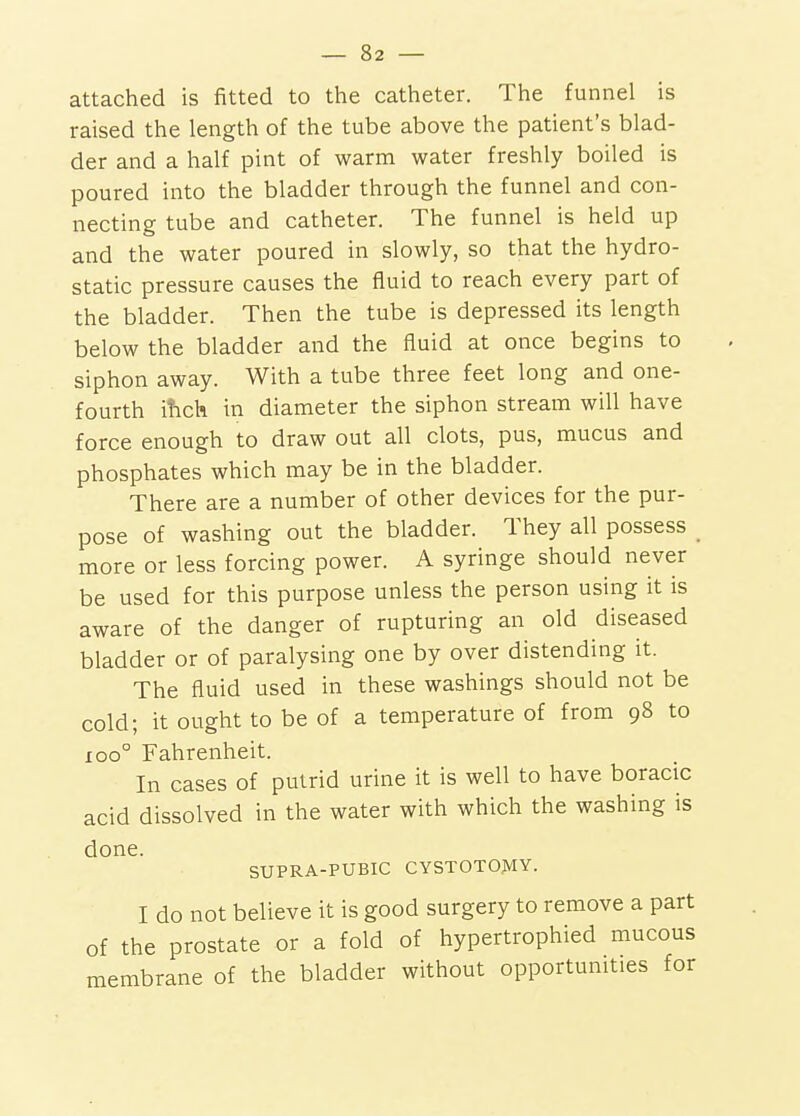 attached is fitted to the catheter. The funnel is raised the length of the tube above the patient's blad- der and a half pint of warm water freshly boiled is poured into the bladder through the funnel and con- necting tube and catheter. The funnel is held up and the water poured in slowly, so that the hydro- static pressure causes the fluid to reach every part of the bladder. Then the tube is depressed its length below the bladder and the fluid at once begins to siphon away. With a tube three feet long and one- fourth ihch in diameter the siphon stream will have force enough to draw out all clots, pus, mucus and phosphates which may be in the bladder. There are a number of other devices for the pur- pose of washing out the bladder. They all possess _ more or less forcing power. A syringe should never be used for this purpose unless the person using it is aware of the danger of rupturing an old diseased bladder or of paralysing one by over distending it. The fluid used in these washings should not be cold; it ought to be of a temperature of from 98 to 100° Fahrenheit. In cases of putrid urine it is well to have boracic acid dissolved in the water with which the washing is done. SUPRA-PUBIC CYSTOTOMY. I do not believe it is good surgery to remove a part of the prostate or a fold of hypertrophied mucous membrane of the bladder without opportunities for