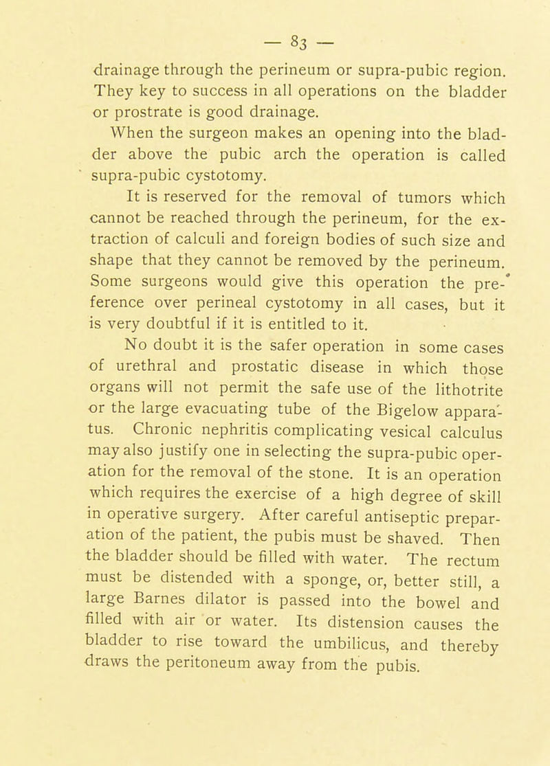 drainage through the perineum or supra-pubic region. They key to success in all operations on the bladder or prostrate is good drainage. When the surgeon makes an opening into the blad- der above the pubic arch the operation is called supra-pubic cystotomy. It is reserved for the removal of tumors which cannot be reached through the perineum, for the ex- traction of calculi and foreign bodies of such size and shape that they cannot be removed by the perineum. Some surgeons would give this operation the pre-* ference over perineal cystotomy in all cases, but it is very doubtful if it is entitled to it. No doubt it is the safer operation in some cases of urethral and prostatic disease in which those organs will not permit the safe use of the lithotrite or the large evacuating tube of the Bigelow appara- tus. Chronic nephritis complicating vesical calculus may also justify one in selecting the supra-pubic oper- ation for the removal of the stone. It is an operation which requires the exercise of a high degree of skill in operative surgery. After careful antiseptic prepar- ation of the patient, the pubis must be shaved. Then the bladder should be filled with water. The rectum must be distended with a sponge, or, better still, a large Barnes dilator is passed into the bowel and filled with air or water. Its distension causes the bladder to rise toward the umbilicus, and thereby draws the peritoneum away from the pubis.