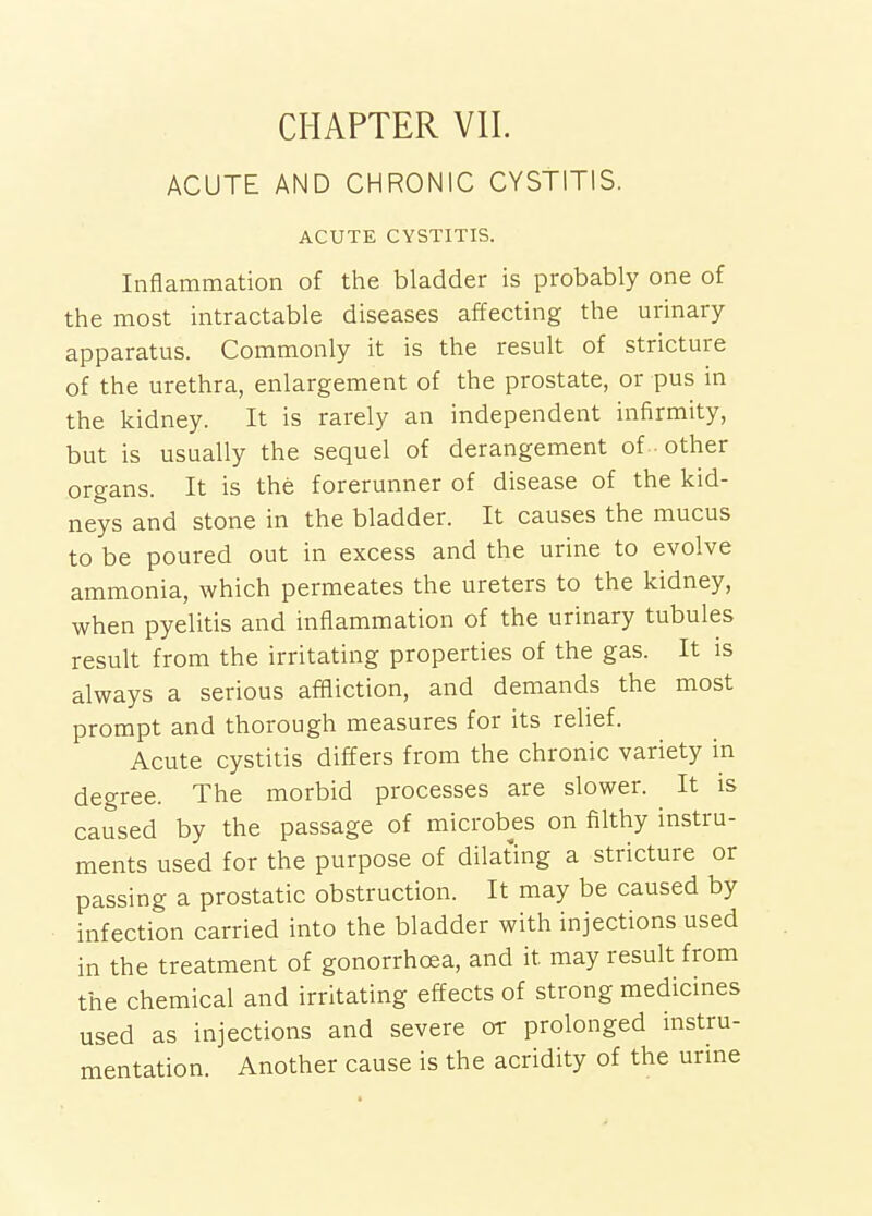 CHAPTER VII. ACUTE AND CHRONIC CYSTITIS. ACUTE CYSTITIS. Inflammation of the bladder is probably one of the most intractable diseases affecting the urinary- apparatus. Commonly it is the result of stricture of the urethra, enlargement of the prostate, or pus in the kidney. It is rarely an independent infirmity, but is usually the sequel of derangement of other organs. It is the forerunner of disease of the kid- neys and stone in the bladder. It causes the mucus to be poured out in excess and the urine to evolve ammonia, which permeates the ureters to the kidney, when pyelitis and inflammation of the urinary tubules result from the irritating properties of the gas. It is always a serious affliction, and demands the most prompt and thorough measures for its relief. Acute cystitis differs from the chronic variety in degree. The morbid processes are slower. It is caused by the passage of microbes on filthy instru- ments used for the purpose of dilating a stricture or passing a prostatic obstruction. It may be caused by infection carried into the bladder with injections used in the treatment of gonorrhoea, and it may result from the chemical and irritating effects of strong medicines used as injections and severe or prolonged instru- mentation. Another cause is the acridity of the urine