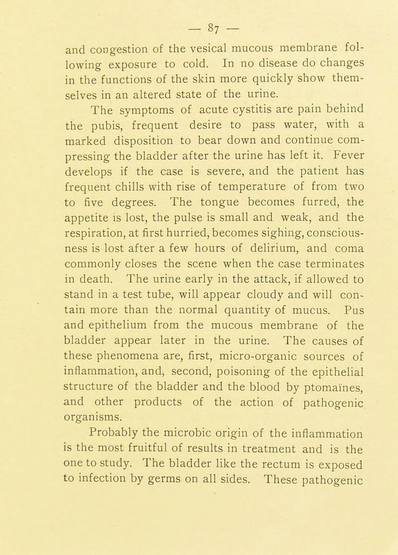 and congestion of the vesical mucous membrane fol- lowing exposure to cold. In no disease do changes in the functions of the skin more quickly show them- selves in an altered state of the urine. The symptoms of acute cystitis are pain behind the pubis, frequent desire to pass water, with a marked disposition to bear down and continue com- pressing the bladder after the urine has left it. Fever develops if the case is severe, and the patient has frequent chills with rise of temperature of from two to five degrees. The tongue becomes furred, the appetite is lost, the pulse is small and weak, and the respiration, at first hurried, becomes sighing, conscious- ness is lost after a few hours of delirium, and coma commonly closes the scene when the case terminates in death. The urine early in the attack, if allowed to stand in a test tube, will appear cloudy and will con- tain more than the normal quantity of mucus. Pus and epithelium from the mucous membrane of the bladder appear later in the urine. The causes of these phenomena are, first, micro-organic sources of inflammation, and, second, poisoning of the epithelial structure of the bladder and the blood by ptomaines, and other products of the action of pathogenic organisms. Probably the microbic origin of the inflammation is the most fruitful of results in treatment and is the one to study. The bladder like the rectum is exposed to infection by germs on all sides. These pathogenic