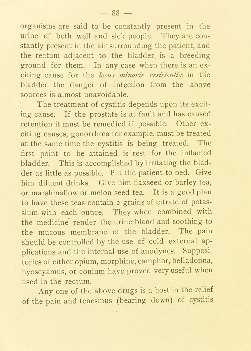 organisms are said to be constantly present in the urine of both well and sick people. They are con- stantly present in the air surrounding the patient, and the rectum adjacent to the bladder, is a breeding ground for them. In any case when there is an ex- citing cause for the locus mmoris resistenticz in the bladder the danger of infection from the above sources is almost unavoidable. The treatment of cystitis depends upon its excit- ing cause. If the prostate is at fault and has caused retention it must be remedied if possible. Other ex- citing causes, gonorrhoea for example, must be treated at the same time the cystitis is being treated. The first point to be attained is rest for the inflamed bladder. This is accomplished by irritating the blad- der as little as possible. Put the patient to bed. Give him diluent drinks. Give him flaxseed or barley tea, or marshmallow or melon seed tea. It is a good plan to have these teas contain 2 grains of citrate of potas- sium with each ounce. They when combined with the medicine' render the urine bland and soothing to the mucous membrane of the bladder. The pain should be controlled by the use of cold external ap- plications and the internal use of anodynes. Supposi- tories of either opium, morphine, camphor, belladonna, hyoscyamus, or conium have proved very useful when used in the rectum. Any one of the above drugs is a host in the relief of the pain and tenesmus (bearing down) of cystitis